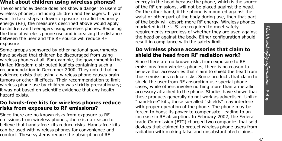 Health and safety information    Setup 37What about children using wireless phones?The scientific evidence does not show a danger to users of wireless phones, including children and teenagers. If you want to take steps to lower exposure to radio frequency energy (RF), the measures described above would apply to children and teenagers using wireless phones. Reducing the time of wireless phone use and increasing the distance between the user and the RF source will reduce RF exposure.Some groups sponsored by other national governments have advised that children be discouraged from using wireless phones at all. For example, the government in the United Kingdom distributed leaflets containing such a recommendation in December 2000. They noted that no evidence exists that using a wireless phone causes brain tumors or other ill effects. Their recommendation to limit wireless phone use by children was strictly precautionary; it was not based on scientific evidence that any health hazard exists. Do hands-free kits for wireless phones reduce risks from exposure to RF emissions?Since there are no known risks from exposure to RF emissions from wireless phones, there is no reason to believe that hands-free kits reduce risks. Hands-free kits can be used with wireless phones for convenience and comfort. These systems reduce the absorption of RF energy in the head because the phone, which is the source of the RF emissions, will not be placed against the head. On the other hand, if the phone is mounted against the waist or other part of the body during use, then that part of the body will absorb more RF energy. Wireless phones marketed in the U.S. are required to meet safety requirements regardless of whether they are used against the head or against the body. Either configuration should result in compliance with the safety limit.Do wireless phone accessories that claim to shield the head from RF radiation work?Since there are no known risks from exposure to RF emissions from wireless phones, there is no reason to believe that accessories that claim to shield the head from those emissions reduce risks. Some products that claim to shield the user from RF absorption use special phone cases, while others involve nothing more than a metallic accessory attached to the phone. Studies have shown that these products generally do not work as advertised. Unlike “hand-free” kits, these so-called “shields” may interfere with proper operation of the phone. The phone may be forced to boost its power to compensate, leading to an increase in RF absorption. In February 2002, the Federal trade Commission (FTC) charged two companies that sold devices that claimed to protect wireless phone users from radiation with making false and unsubstantiated claims. 