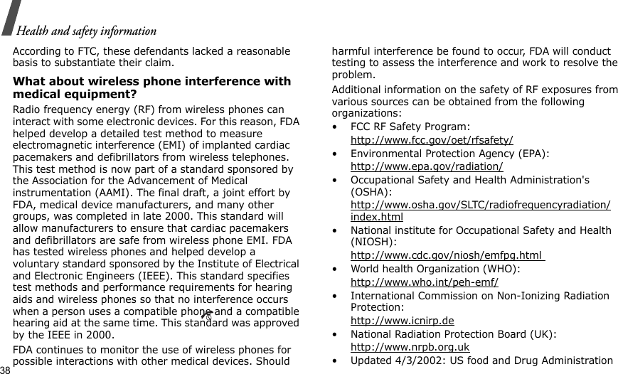 38Health and safety informationAccording to FTC, these defendants lacked a reasonable basis to substantiate their claim.What about wireless phone interference with medical equipment?Radio frequency energy (RF) from wireless phones can interact with some electronic devices. For this reason, FDA helped develop a detailed test method to measure electromagnetic interference (EMI) of implanted cardiac pacemakers and defibrillators from wireless telephones. This test method is now part of a standard sponsored by the Association for the Advancement of Medical instrumentation (AAMI). The final draft, a joint effort by FDA, medical device manufacturers, and many other groups, was completed in late 2000. This standard will allow manufacturers to ensure that cardiac pacemakers and defibrillators are safe from wireless phone EMI. FDA has tested wireless phones and helped develop a voluntary standard sponsored by the Institute of Electrical and Electronic Engineers (IEEE). This standard specifies test methods and performance requirements for hearing aids and wireless phones so that no interference occurs when a person uses a compatible phone and a compatible hearing aid at the same time. This standard was approved by the IEEE in 2000.FDA continues to monitor the use of wireless phones for possible interactions with other medical devices. Should harmful interference be found to occur, FDA will conduct testing to assess the interference and work to resolve the problem.Additional information on the safety of RF exposures from various sources can be obtained from the following organizations:• FCC RF Safety Program:http://www.fcc.gov/oet/rfsafety/• Environmental Protection Agency (EPA):http://www.epa.gov/radiation/• Occupational Safety and Health Administration&apos;s (OSHA): http://www.osha.gov/SLTC/radiofrequencyradiation/index.html• National institute for Occupational Safety and Health (NIOSH):http://www.cdc.gov/niosh/emfpg.html • World health Organization (WHO):http://www.who.int/peh-emf/• International Commission on Non-Ionizing Radiation Protection:http://www.icnirp.de• National Radiation Protection Board (UK):http://www.nrpb.org.uk• Updated 4/3/2002: US food and Drug Administration