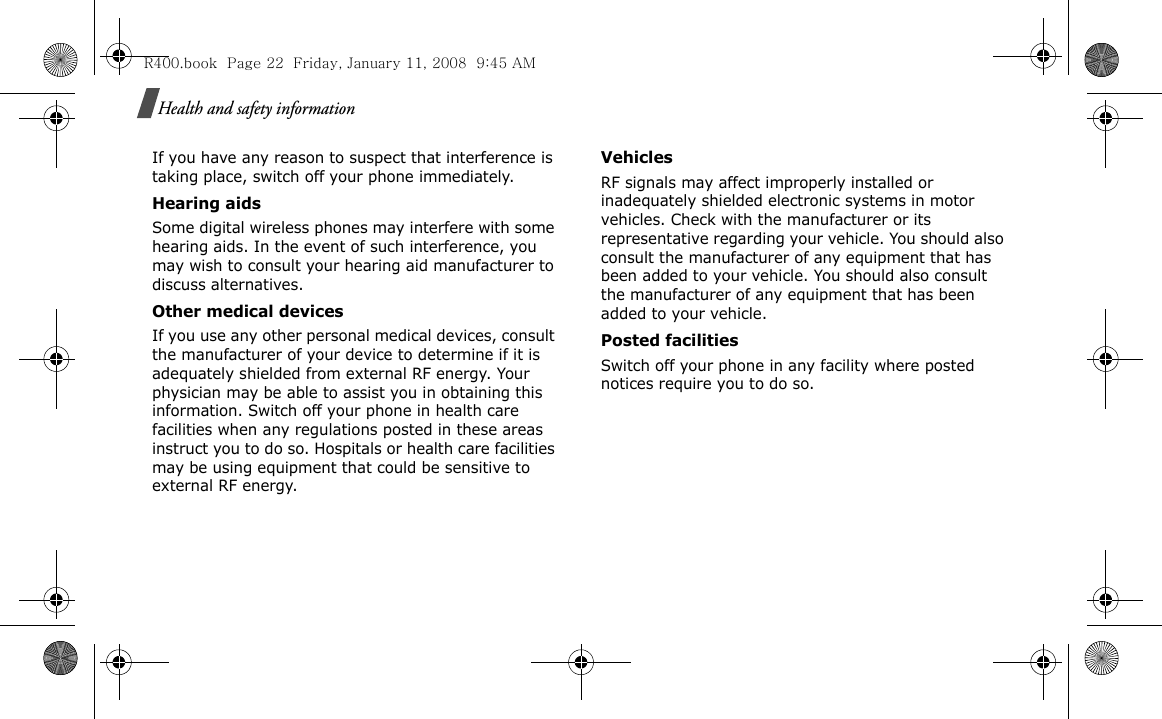 Health and safety informationIf you have any reason to suspect that interference is taking place, switch off your phone immediately.Hearing aidsSome digital wireless phones may interfere with some hearing aids. In the event of such interference, you may wish to consult your hearing aid manufacturer to discuss alternatives.Other medical devicesIf you use any other personal medical devices, consult the manufacturer of your device to determine if it is adequately shielded from external RF energy. Your physician may be able to assist you in obtaining this information. Switch off your phone in health care facilities when any regulations posted in these areas instruct you to do so. Hospitals or health care facilities may be using equipment that could be sensitive to external RF energy.VehiclesRF signals may affect improperly installed or inadequately shielded electronic systems in motor vehicles. Check with the manufacturer or its representative regarding your vehicle. You should also consult the manufacturer of any equipment that has been added to your vehicle. You should also consult the manufacturer of any equipment that has been added to your vehicle.Posted facilitiesSwitch off your phone in any facility where posted notices require you to do so.R400.book  Page 22  Friday, January 11, 2008  9:45 AM