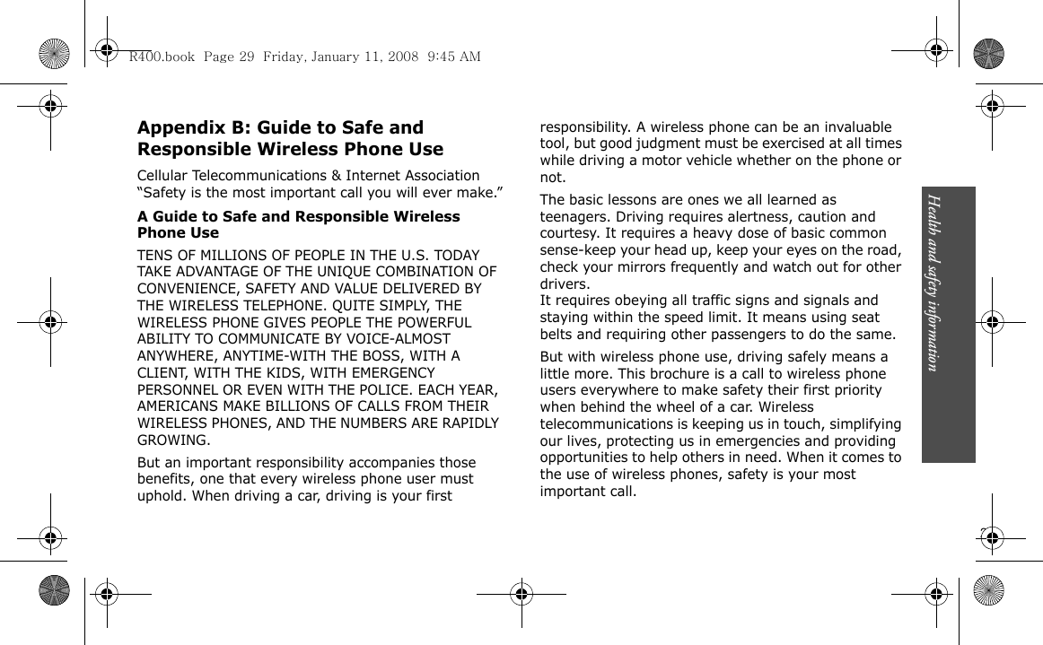 Health and safety information                          29Appendix B: Guide to Safe and Responsible Wireless Phone UseCellular Telecommunications &amp; Internet Association “Safety is the most important call you will ever make.”A Guide to Safe and Responsible Wireless Phone UseTENS OF MILLIONS OF PEOPLE IN THE U.S. TODAY TAKE ADVANTAGE OF THE UNIQUE COMBINATION OF CONVENIENCE, SAFETY AND VALUE DELIVERED BY THE WIRELESS TELEPHONE. QUITE SIMPLY, THE WIRELESS PHONE GIVES PEOPLE THE POWERFUL ABILITY TO COMMUNICATE BY VOICE-ALMOST ANYWHERE, ANYTIME-WITH THE BOSS, WITH A CLIENT, WITH THE KIDS, WITH EMERGENCY PERSONNEL OR EVEN WITH THE POLICE. EACH YEAR, AMERICANS MAKE BILLIONS OF CALLS FROM THEIR WIRELESS PHONES, AND THE NUMBERS ARE RAPIDLY GROWING.But an important responsibility accompanies those benefits, one that every wireless phone user must uphold. When driving a car, driving is your first responsibility. A wireless phone can be an invaluable tool, but good judgment must be exercised at all times while driving a motor vehicle whether on the phone or not.The basic lessons are ones we all learned as teenagers. Driving requires alertness, caution and courtesy. It requires a heavy dose of basic common sense-keep your head up, keep your eyes on the road, check your mirrors frequently and watch out for other drivers. It requires obeying all traffic signs and signals and staying within the speed limit. It means using seat belts and requiring other passengers to do the same. But with wireless phone use, driving safely means a little more. This brochure is a call to wireless phone users everywhere to make safety their first priority when behind the wheel of a car. Wireless telecommunications is keeping us in touch, simplifying our lives, protecting us in emergencies and providing opportunities to help others in need. When it comes to the use of wireless phones, safety is your most important call.R400.book  Page 29  Friday, January 11, 2008  9:45 AM