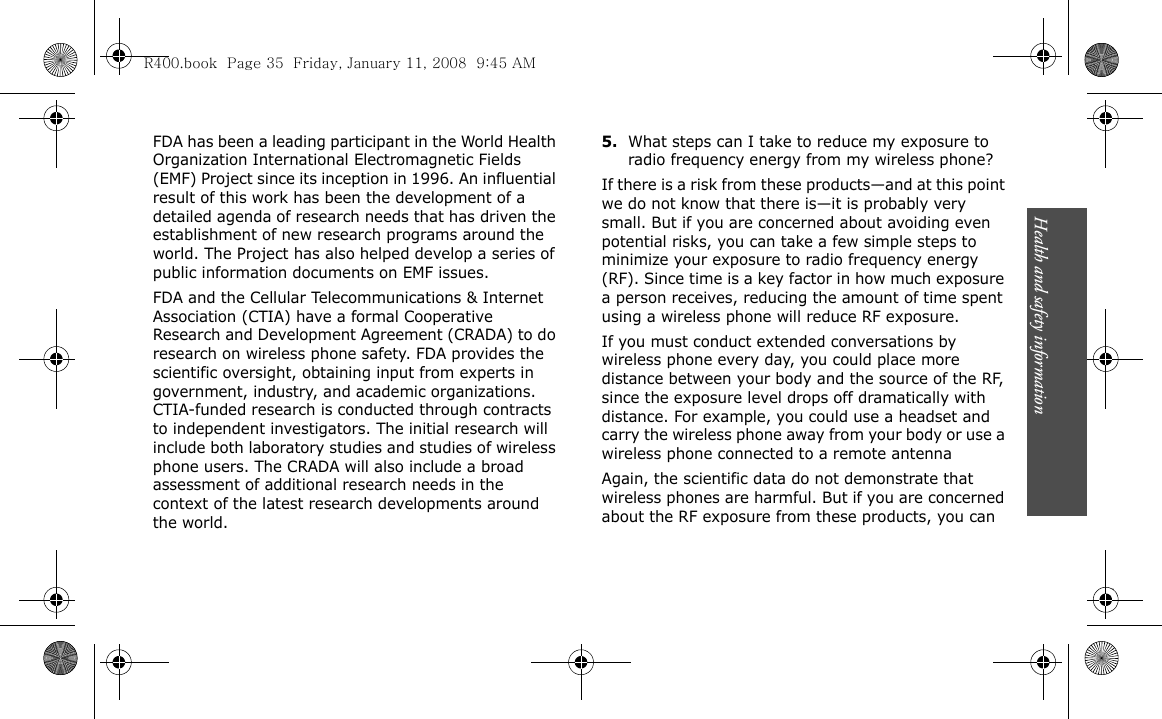 Health and safety information                            35FDA has been a leading participant in the World Health Organization International Electromagnetic Fields (EMF) Project since its inception in 1996. An influential result of this work has been the development of a detailed agenda of research needs that has driven the establishment of new research programs around the world. The Project has also helped develop a series of public information documents on EMF issues.FDA and the Cellular Telecommunications &amp; Internet Association (CTIA) have a formal Cooperative Research and Development Agreement (CRADA) to do research on wireless phone safety. FDA provides the scientific oversight, obtaining input from experts in government, industry, and academic organizations. CTIA-funded research is conducted through contracts to independent investigators. The initial research will include both laboratory studies and studies of wireless phone users. The CRADA will also include a broad assessment of additional research needs in the context of the latest research developments around the world.5.What steps can I take to reduce my exposure to radio frequency energy from my wireless phone?If there is a risk from these products—and at this point we do not know that there is—it is probably very small. But if you are concerned about avoiding even potential risks, you can take a few simple steps to minimize your exposure to radio frequency energy (RF). Since time is a key factor in how much exposure a person receives, reducing the amount of time spent using a wireless phone will reduce RF exposure.If you must conduct extended conversations by wireless phone every day, you could place more distance between your body and the source of the RF, since the exposure level drops off dramatically with distance. For example, you could use a headset and carry the wireless phone away from your body or use a wireless phone connected to a remote antennaAgain, the scientific data do not demonstrate that wireless phones are harmful. But if you are concerned about the RF exposure from these products, you can R400.book  Page 35  Friday, January 11, 2008  9:45 AM