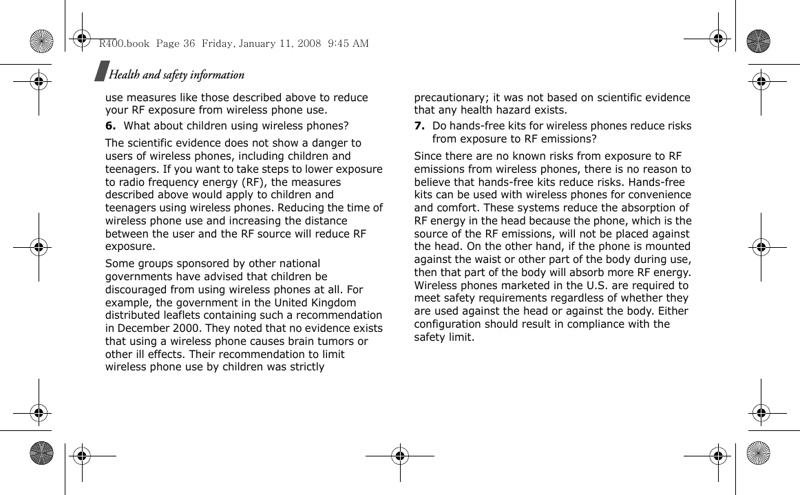 Health and safety informationuse measures like those described above to reduce your RF exposure from wireless phone use.6.What about children using wireless phones?The scientific evidence does not show a danger to users of wireless phones, including children and teenagers. If you want to take steps to lower exposure to radio frequency energy (RF), the measures described above would apply to children and teenagers using wireless phones. Reducing the time of wireless phone use and increasing the distance between the user and the RF source will reduce RF exposure.Some groups sponsored by other national governments have advised that children be discouraged from using wireless phones at all. For example, the government in the United Kingdom distributed leaflets containing such a recommendation in December 2000. They noted that no evidence exists that using a wireless phone causes brain tumors or other ill effects. Their recommendation to limit wireless phone use by children was strictly precautionary; it was not based on scientific evidence that any health hazard exists.7.Do hands-free kits for wireless phones reduce risks from exposure to RF emissions?Since there are no known risks from exposure to RF emissions from wireless phones, there is no reason to believe that hands-free kits reduce risks. Hands-free kits can be used with wireless phones for convenience and comfort. These systems reduce the absorption of RF energy in the head because the phone, which is the source of the RF emissions, will not be placed against the head. On the other hand, if the phone is mounted against the waist or other part of the body during use, then that part of the body will absorb more RF energy. Wireless phones marketed in the U.S. are required to meet safety requirements regardless of whether they are used against the head or against the body. Either configuration should result in compliance with the safety limit.R400.book  Page 36  Friday, January 11, 2008  9:45 AM