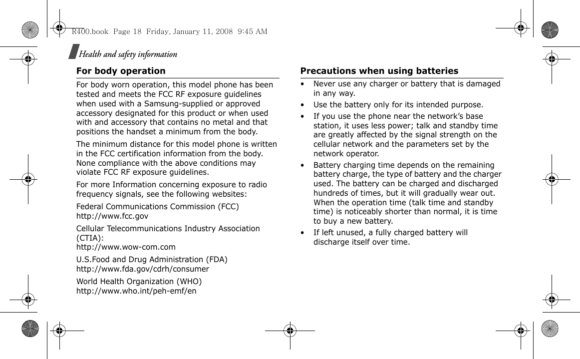 Health and safety informationFor body operationFor body worn operation, this model phone has been tested and meets the FCC RF exposure guidelines when used with a Samsung-supplied or approved accessory designated for this product or when used with and accessory that contains no metal and that positions the handset a minimum from the body.The minimum distance for this model phone is written in the FCC certification information from the body. None compliance with the above conditions may violate FCC RF exposure guidelines.For more Information concerning exposure to radio frequency signals, see the following websites:Federal Communications Commission (FCC)http://www.fcc.govCellular Telecommunications Industry Association (CTIA):http://www.wow-com.comU.S.Food and Drug Administration (FDA)http://www.fda.gov/cdrh/consumerWorld Health Organization (WHO)http://www.who.int/peh-emf/enPrecautions when using batteries• Never use any charger or battery that is damaged in any way.• Use the battery only for its intended purpose.• If you use the phone near the network’s base station, it uses less power; talk and standby time are greatly affected by the signal strength on the cellular network and the parameters set by the network operator. • Battery charging time depends on the remaining battery charge, the type of battery and the charger used. The battery can be charged and discharged hundreds of times, but it will gradually wear out. When the operation time (talk time and standby time) is noticeably shorter than normal, it is time to buy a new battery.• If left unused, a fully charged battery will discharge itself over time.R400.book  Page 18  Friday, January 11, 2008  9:45 AM