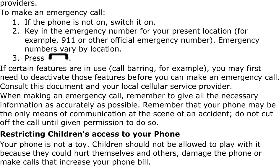 providers. To make an emergency call: 1. If the phone is not on, switch it on. 2. Key in the emergency number for your present location (for example, 911 or other official emergency number). Emergency numbers vary by location. 3. Press  . If certain features are in use (call barring, for example), you may first need to deactivate those features before you can make an emergency call. Consult this document and your local cellular service provider. When making an emergency call, remember to give all the necessary information as accurately as possible. Remember that your phone may be the only means of communication at the scene of an accident; do not cut off the call until given permission to do so. Restricting Children&apos;s access to your Phone Your phone is not a toy. Children should not be allowed to play with it because they could hurt themselves and others, damage the phone or make calls that increase your phone bill. 