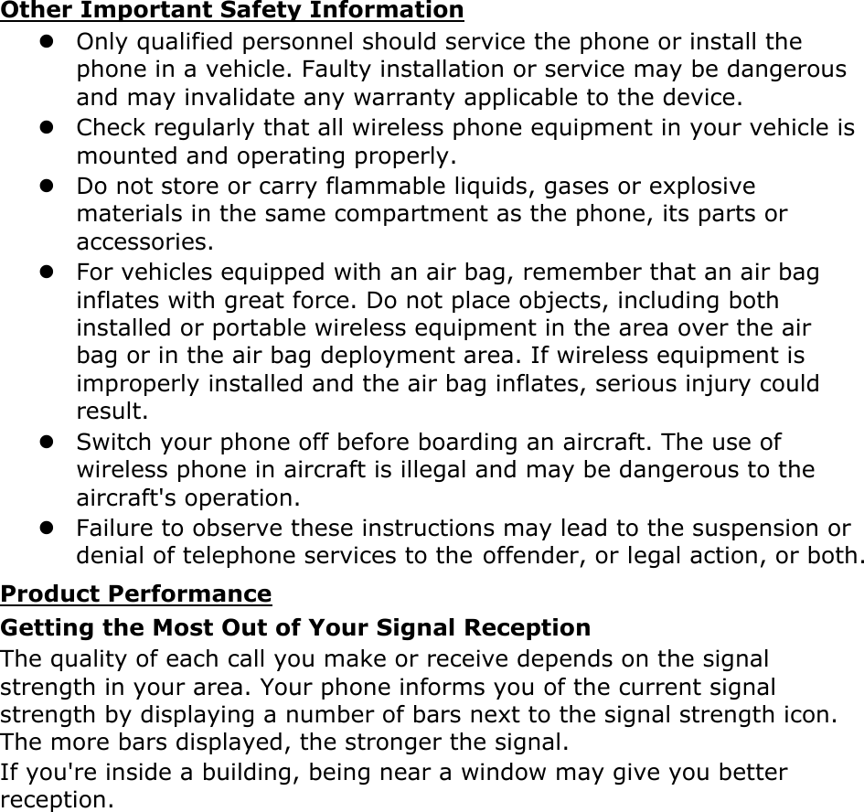 Other Important Safety Information z Only qualified personnel should service the phone or install the phone in a vehicle. Faulty installation or service may be dangerous and may invalidate any warranty applicable to the device. z Check regularly that all wireless phone equipment in your vehicle is mounted and operating properly. z Do not store or carry flammable liquids, gases or explosive materials in the same compartment as the phone, its parts or accessories. z For vehicles equipped with an air bag, remember that an air bag inflates with great force. Do not place objects, including both installed or portable wireless equipment in the area over the air bag or in the air bag deployment area. If wireless equipment is improperly installed and the air bag inflates, serious injury could result. z Switch your phone off before boarding an aircraft. The use of wireless phone in aircraft is illegal and may be dangerous to the aircraft&apos;s operation. z Failure to observe these instructions may lead to the suspension or denial of telephone services to the offender, or legal action, or both. Product Performance Getting the Most Out of Your Signal Reception The quality of each call you make or receive depends on the signal strength in your area. Your phone informs you of the current signal strength by displaying a number of bars next to the signal strength icon. The more bars displayed, the stronger the signal. If you&apos;re inside a building, being near a window may give you better reception. 
