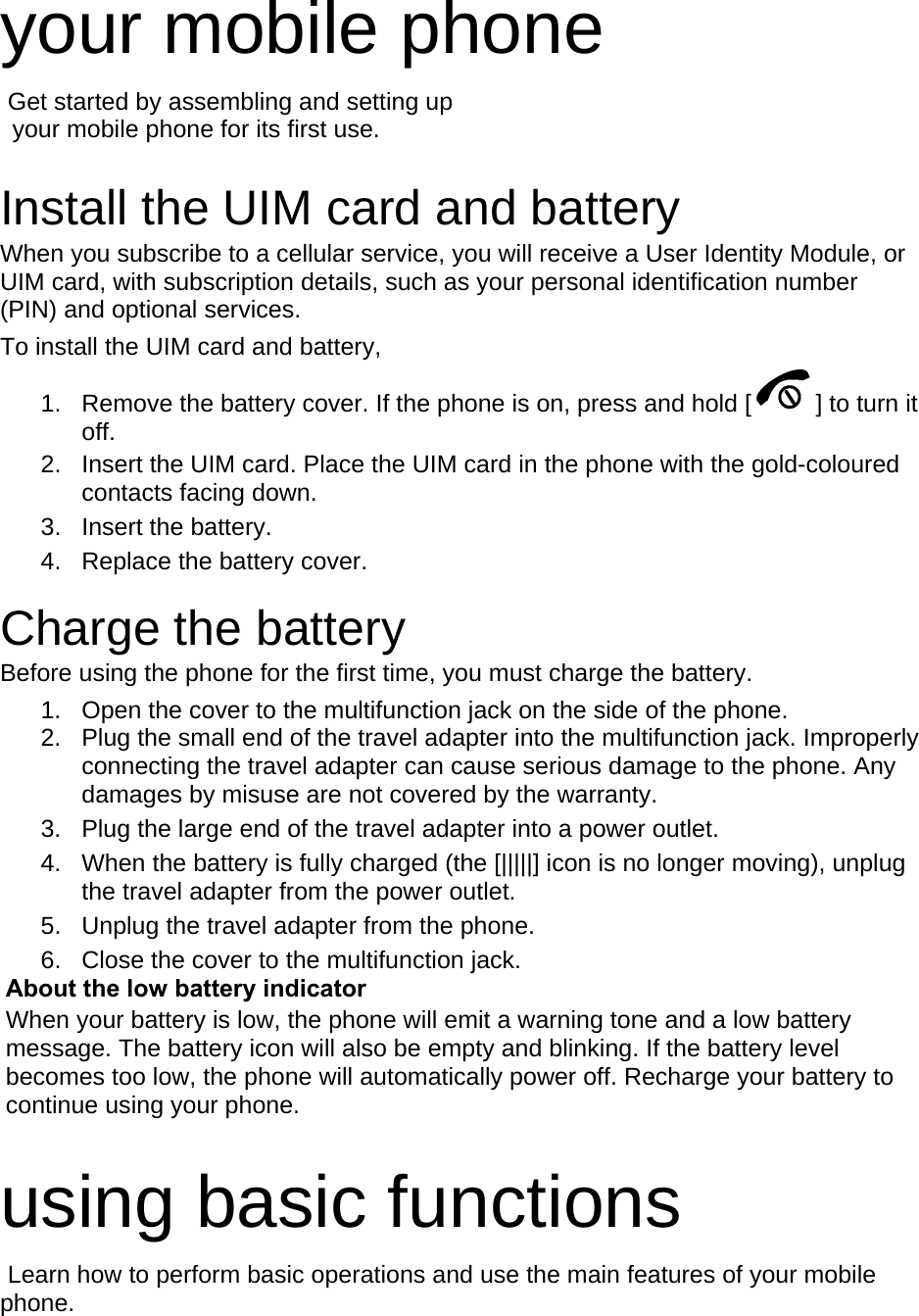 your mobile phone    Get started by assembling and setting up     your mobile phone for its first use.  Install the UIM card and battery When you subscribe to a cellular service, you will receive a User Identity Module, or UIM card, with subscription details, such as your personal identification number (PIN) and optional services. To install the UIM card and battery, 1.  Remove the battery cover. If the phone is on, press and hold [ ] to turn it off. 2.  Insert the UIM card. Place the UIM card in the phone with the gold-coloured contacts facing down. 3. Insert the battery. 4.  Replace the battery cover.  Charge the battery Before using the phone for the first time, you must charge the battery. 1.  Open the cover to the multifunction jack on the side of the phone. 2.  Plug the small end of the travel adapter into the multifunction jack. Improperly connecting the travel adapter can cause serious damage to the phone. Any damages by misuse are not covered by the warranty. 3.  Plug the large end of the travel adapter into a power outlet. 4.  When the battery is fully charged (the [|||||] icon is no longer moving), unplug the travel adapter from the power outlet. 5.  Unplug the travel adapter from the phone. 6.  Close the cover to the multifunction jack. About the low battery indicator When your battery is low, the phone will emit a warning tone and a low battery message. The battery icon will also be empty and blinking. If the battery level becomes too low, the phone will automatically power off. Recharge your battery to continue using your phone.  using basic functions  Learn how to perform basic operations and use the main features of your mobile phone.   