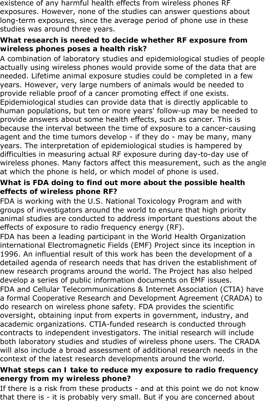existence of any harmful health effects from wireless phones RF exposures. However, none of the studies can answer questions about long-term exposures, since the average period of phone use in these studies was around three years. What research is needed to decide whether RF exposure from wireless phones poses a health risk? A combination of laboratory studies and epidemiological studies of people actually using wireless phones would provide some of the data that are needed. Lifetime animal exposure studies could be completed in a few years. However, very large numbers of animals would be needed to provide reliable proof of a cancer promoting effect if one exists. Epidemiological studies can provide data that is directly applicable to human populations, but ten or more years&apos; follow-up may be needed to provide answers about some health effects, such as cancer. This is because the interval between the time of exposure to a cancer-causing agent and the time tumors develop - if they do - may be many, many years. The interpretation of epidemiological studies is hampered by difficulties in measuring actual RF exposure during day-to-day use of wireless phones. Many factors affect this measurement, such as the angle at which the phone is held, or which model of phone is used. What is FDA doing to find out more about the possible health effects of wireless phone RF? FDA is working with the U.S. National Toxicology Program and with groups of investigators around the world to ensure that high priority animal studies are conducted to address important questions about the effects of exposure to radio frequency energy (RF). FDA has been a leading participant in the World Health Organization international Electromagnetic Fields (EMF) Project since its inception in 1996. An influential result of this work has been the development of a detailed agenda of research needs that has driven the establishment of new research programs around the world. The Project has also helped develop a series of public information documents on EMF issues. FDA and Cellular Telecommunications &amp; Internet Association (CTIA) have a formal Cooperative Research and Development Agreement (CRADA) to do research on wireless phone safety. FDA provides the scientific oversight, obtaining input from experts in government, industry, and academic organizations. CTIA-funded research is conducted through contracts to independent investigators. The initial research will include both laboratory studies and studies of wireless phone users. The CRADA will also include a broad assessment of additional research needs in the context of the latest research developments around the world. What steps can I take to reduce my exposure to radio frequency energy from my wireless phone? If there is a risk from these products - and at this point we do not know that there is - it is probably very small. But if you are concerned about 