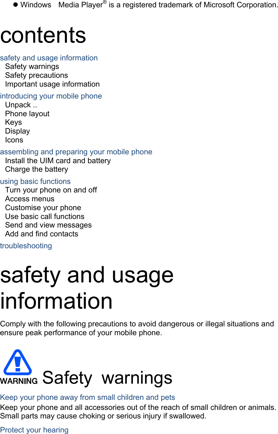® Windows Media Player  is a registered trademark of Microsoft Corporation.  contents safety and usage information     Safety warnings     Safety precautions     Important usage information     introducing your mobile phone     Unpack ..  Phone layout     Keys  Display  Icons assembling and preparing your mobile phone     Install the UIM card and battery     Charge the battery     using basic functions    Turn your phone on and off    Access menus     Customise your phone     Use basic call functions     Send and view messages     Add and find contacts     troubleshooting     safety and usage information  Comply with the following precautions to avoid dangerous or illegal situations and ensure peak performance of your mobile phone.   Safety warnings Keep your phone away from small children and pets Keep your phone and all accessories out of the reach of small children or animals. Small parts may cause choking or serious injury if swallowed. Protect your hearing 