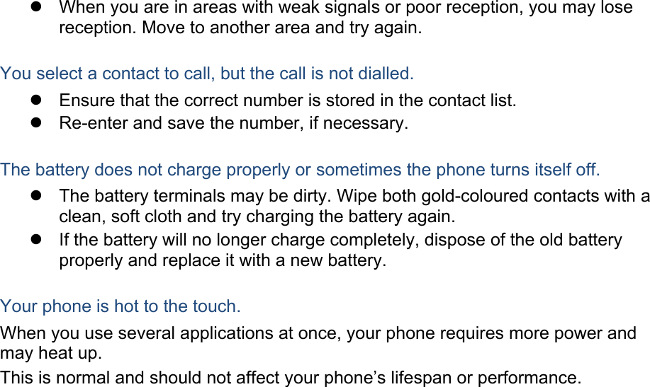   When you are in areas with weak signals or poor reception, you may lose reception. Move to another area and try again.  You select a contact to call, but the call is not dialled.   Ensure that the correct number is stored in the contact list.   Re-enter and save the number, if necessary.  The battery does not charge properly or sometimes the phone turns itself off.   The battery terminals may be dirty. Wipe both gold-coloured contacts with a clean, soft cloth and try charging the battery again.   If the battery will no longer charge completely, dispose of the old battery properly and replace it with a new battery.  Your phone is hot to the touch. When you use several applications at once, your phone requires more power and may heat up. This is normal and should not affect your phone’s lifespan or performance.                         