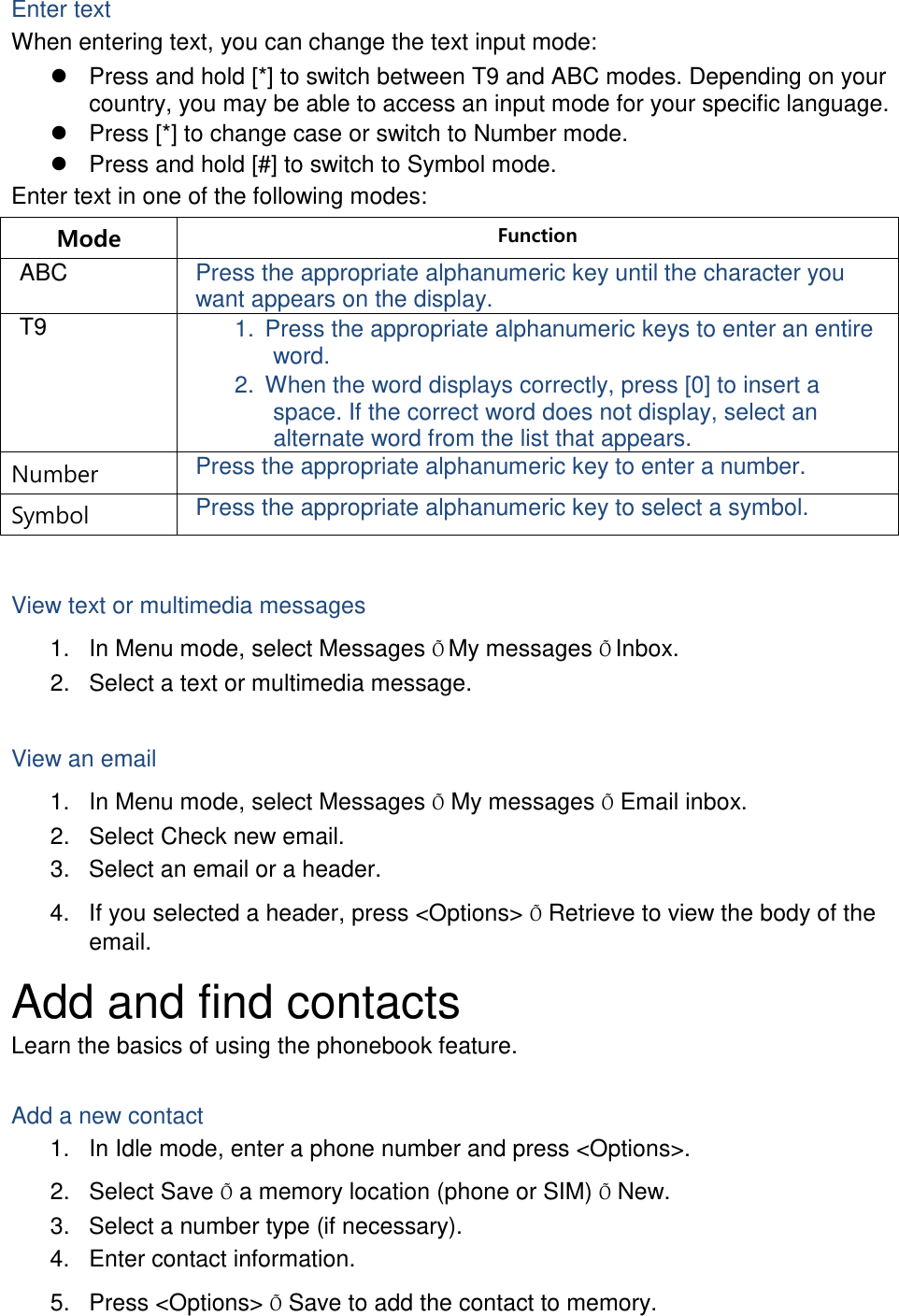 Enter text When entering text, you can change the text input mode:  Press and hold [*] to switch between T9 and ABC modes. Depending on your country, you may be able to access an input mode for your specific language.  Press [*] to change case or switch to Number mode.  Press and hold [#] to switch to Symbol mode. Enter text in one of the following modes: Mode Function ABC Press the appropriate alphanumeric key until the character you want appears on the display. T9 1. Press the appropriate alphanumeric keys to enter an entire word. 2. When the word displays correctly, press [0] to insert a space. If the correct word does not display, select an alternate word from the list that appears. Number Press the appropriate alphanumeric key to enter a number. Symbol Press the appropriate alphanumeric key to select a symbol.  View text or multimedia messages 1. In Menu mode, select Messages Õ My messages Õ Inbox. 2. Select a text or multimedia message.  View an email 1. In Menu mode, select Messages Õ My messages Õ Email inbox. 2. Select Check new email. 3. Select an email or a header. 4. If you selected a header, press &lt;Options&gt; Õ Retrieve to view the body of the email. Add and find contacts Learn the basics of using the phonebook feature.  Add a new contact 1. In Idle mode, enter a phone number and press &lt;Options&gt;. 2. Select Save Õ a memory location (phone or SIM) Õ New.   3. Select a number type (if necessary). 4. Enter contact information. 5. Press &lt;Options&gt; Õ Save to add the contact to memory. 