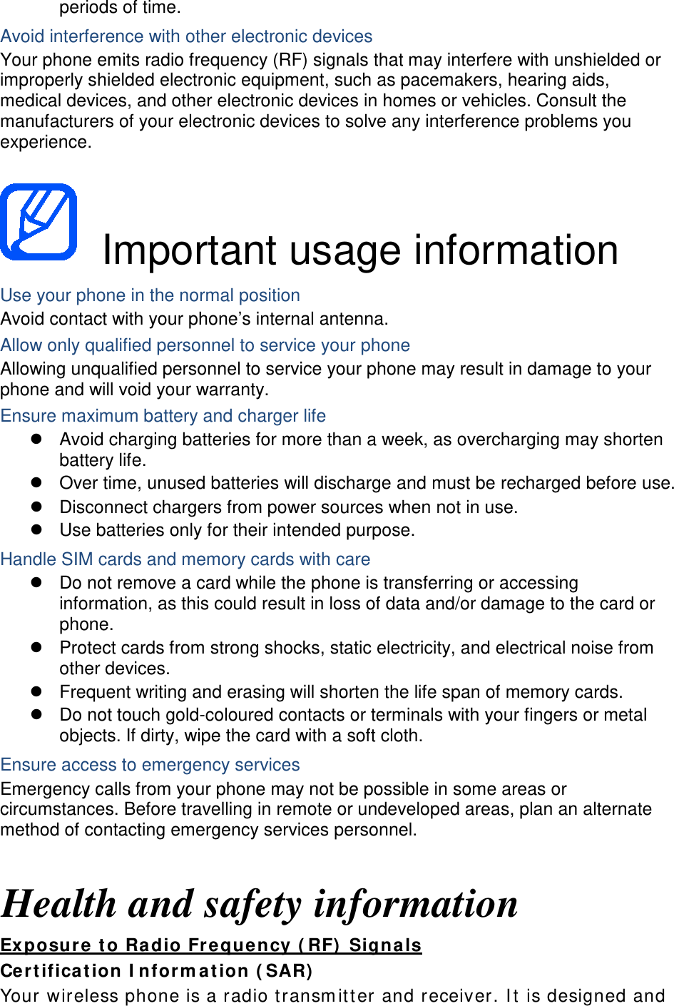 periods of time. Avoid interference with other electronic devices Your phone emits radio frequency (RF) signals that may interfere with unshielded or improperly shielded electronic equipment, such as pacemakers, hearing aids, medical devices, and other electronic devices in homes or vehicles. Consult the manufacturers of your electronic devices to solve any interference problems you experience.   Important usage information Use your phone in the normal position Avoid contact with your phone’s internal antenna. Allow only qualified personnel to service your phone Allowing unqualified personnel to service your phone may result in damage to your phone and will void your warranty. Ensure maximum battery and charger life  Avoid charging batteries for more than a week, as overcharging may shorten battery life.  Over time, unused batteries will discharge and must be recharged before use.  Disconnect chargers from power sources when not in use.  Use batteries only for their intended purpose. Handle SIM cards and memory cards with care  Do not remove a card while the phone is transferring or accessing information, as this could result in loss of data and/or damage to the card or phone.  Protect cards from strong shocks, static electricity, and electrical noise from other devices.  Frequent writing and erasing will shorten the life span of memory cards.  Do not touch gold-coloured contacts or terminals with your fingers or metal objects. If dirty, wipe the card with a soft cloth. Ensure access to emergency services Emergency calls from your phone may not be possible in some areas or circumstances. Before travelling in remote or undeveloped areas, plan an alternate method of contacting emergency services personnel.  Health and safety information Ex posure  to Radio Fr eque ncy ( RF)  Signa ls Cert ifica t ion I nform at ion ( SAR)  Your wireless phone is a radio t ransm it t er  and receiver. I t  is designed and 