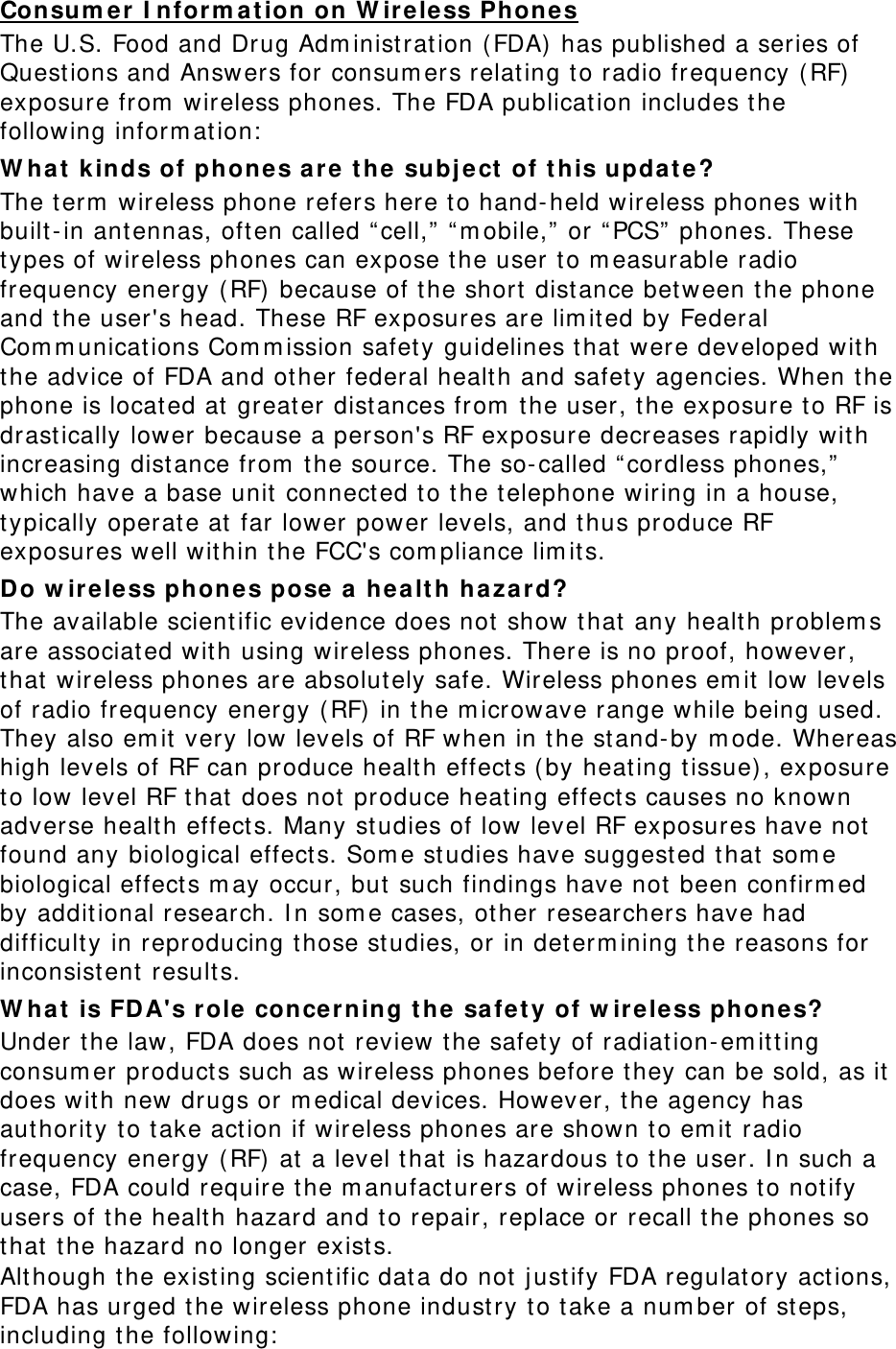 Consum e r I nform at ion on W ireless Phone s The U.S. Food and Drug Adm inist rat ion ( FDA)  has published a ser ies of Quest ions and Answers for consum ers relating to radio frequency (RF)  exposure from  wireless phones. The FDA publication includes the follow ing inform at ion:  W h at  kinds of phones ar e  the  subj e ct  of t his upda t e? The term  wireless phone refers here to hand-held wireless phones with built-in antennas, oft en called “ cell,”  “ m obile,” or  “ PCS”  phones. These types of wireless phones can expose the user to m easurable radio frequency energy (RF) because of the short dist ance betw een the phone and t he user&apos;s head. These RF exposures are lim it ed by Federal Com m unicat ions Com m ission safety guidelines that  were developed w it h the advice of FDA and ot her federal healt h and safet y agencies. When the phone is located at  great er dist ances from  the user, the exposure t o RF is drast ically lower because a person&apos;s RF exposure decreases rapidly wit h increasing dist ance from  the source. The so-called “cordless phones,”  which have a base unit  connect ed to the t elephone wir ing in a house, typically operat e at  far lower power levels, and thus produce RF exposures well wit hin t he FCC&apos;s com pliance lim it s. Do w ire less phon e s pose a  he a lt h ha za r d? The available scient ific evidence does not show that  any health problem s are associated wit h using wireless phones. Ther e is no proof, however , that  wireless phones are absolut ely safe. Wireless phones em it low levels of radio frequency energy ( RF)  in t he m icrowave range while being used. They also em it  very low levels of RF when in the st and-by  m ode. Whereas high levels of RF can produce healt h effects (by heat ing tissue) , exposure to low level RF t hat  does not produce heat ing effect s causes no known adverse healt h effect s. Many st udies of low level RF exposures have not found any biological effect s. Som e st udies have suggest ed that  some biological effects m ay occur, but  such findings have not  been confirm ed by addit ional research. I n som e cases, ot her researchers have had difficulty in reproducing those st udies, or in det erm ining t he reasons for inconsist ent  result s. W h at  is FDA&apos;s role concerning the  sa fet y of w ireless phones? Under the law , FDA does not  review the safet y of radiation-em it t ing consum er product s such as wireless phones before t hey can be sold, as it does wit h new drugs or m edical devices. However, the agency has authorit y  to take act ion if wireless phones are shown to em it  radio frequency energy (RF) at  a level t hat  is hazardous to the user. I n such a case, FDA could require t he m anufact urers of wireless phones to not ify users of the healt h hazard and t o repair, replace or recall t he phones so that  t he hazard no longer exists. Although t he exist ing scient ific dat a do not  j ust ify FDA regulatory act ions, FDA has urged t he wireless phone industry t o t ake a num ber of st eps, including t he following:  