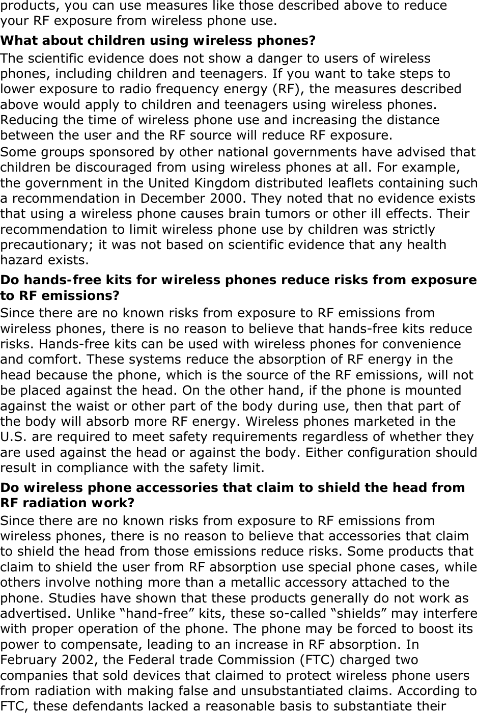 products, you can use measures like those described above to reduce your RF exposure from wireless phone use. What about children using wireless phones? The scientific evidence does not show a danger to users of wireless phones, including children and teenagers. If you want to take steps to lower exposure to radio frequency energy (RF), the measures described above would apply to children and teenagers using wireless phones. Reducing the time of wireless phone use and increasing the distance between the user and the RF source will reduce RF exposure. Some groups sponsored by other national governments have advised that children be discouraged from using wireless phones at all. For example, the government in the United Kingdom distributed leaflets containing such a recommendation in December 2000. They noted that no evidence exists that using a wireless phone causes brain tumors or other ill effects. Their recommendation to limit wireless phone use by children was strictly precautionary; it was not based on scientific evidence that any health hazard exists.   Do hands-free kits for wireless phones reduce risks from exposure to RF emissions? Since there are no known risks from exposure to RF emissions from wireless phones, there is no reason to believe that hands-free kits reduce risks. Hands-free kits can be used with wireless phones for convenience and comfort. These systems reduce the absorption of RF energy in the head because the phone, which is the source of the RF emissions, will not be placed against the head. On the other hand, if the phone is mounted against the waist or other part of the body during use, then that part of the body will absorb more RF energy. Wireless phones marketed in the U.S. are required to meet safety requirements regardless of whether they are used against the head or against the body. Either configuration should result in compliance with the safety limit. Do wireless phone accessories that claim to shield the head from RF radiation work? Since there are no known risks from exposure to RF emissions from wireless phones, there is no reason to believe that accessories that claim to shield the head from those emissions reduce risks. Some products that claim to shield the user from RF absorption use special phone cases, while others involve nothing more than a metallic accessory attached to the phone. Studies have shown that these products generally do not work as advertised. Unlike “hand-free” kits, these so-called “shields” may interfere with proper operation of the phone. The phone may be forced to boost its power to compensate, leading to an increase in RF absorption. In February 2002, the Federal trade Commission (FTC) charged two companies that sold devices that claimed to protect wireless phone users from radiation with making false and unsubstantiated claims. According to FTC, these defendants lacked a reasonable basis to substantiate their 