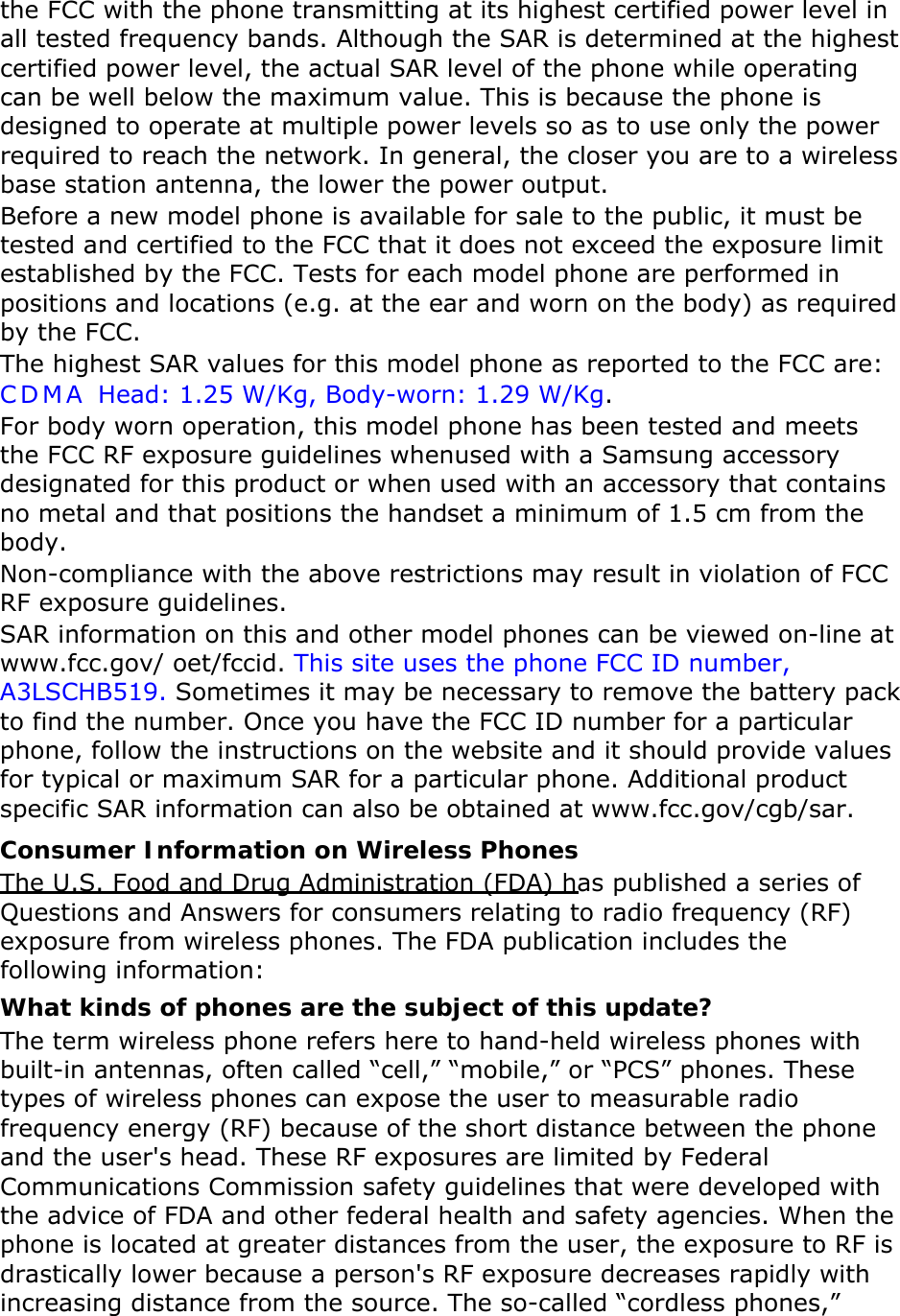 the FCC with the phone transmitting at its highest certified power level in all tested frequency bands. Although the SAR is determined at the highest certified power level, the actual SAR level of the phone while operating can be well below the maximum value. This is because the phone is designed to operate at multiple power levels so as to use only the power required to reach the network. In general, the closer you are to a wireless base station antenna, the lower the power output. Before a new model phone is available for sale to the public, it must be tested and certified to the FCC that it does not exceed the exposure limit established by the FCC. Tests for each model phone are performed in positions and locations (e.g. at the ear and worn on the body) as required by the FCC.     The highest SAR values for this model phone as reported to the FCC are:  CDMA Head: 1.25 W/Kg, Body-worn: 1.29 W/Kg. For body worn operation, this model phone has been tested and meets the FCC RF exposure guidelines whenused with a Samsung accessory designated for this product or when used with an accessory that contains no metal and that positions the handset a minimum of 1.5 cm from the body.  Non-compliance with the above restrictions may result in violation of FCC RF exposure guidelines. SAR information on this and other model phones can be viewed on-line at www.fcc.gov/ oet/fccid. This site uses the phone FCC ID number, A3LSCHB519. Sometimes it may be necessary to remove the battery pack to find the number. Once you have the FCC ID number for a particular phone, follow the instructions on the website and it should provide values for typical or maximum SAR for a particular phone. Additional product specific SAR information can also be obtained at www.fcc.gov/cgb/sar. Consumer Information on Wireless Phones The U.S. Food and Drug Administration (FDA) has published a series of Questions and Answers for consumers relating to radio frequency (RF) exposure from wireless phones. The FDA publication includes the following information: What kinds of phones are the subject of this update? The term wireless phone refers here to hand-held wireless phones with built-in antennas, often called “cell,” “mobile,” or “PCS” phones. These types of wireless phones can expose the user to measurable radio frequency energy (RF) because of the short distance between the phone and the user&apos;s head. These RF exposures are limited by Federal Communications Commission safety guidelines that were developed with the advice of FDA and other federal health and safety agencies. When the phone is located at greater distances from the user, the exposure to RF is drastically lower because a person&apos;s RF exposure decreases rapidly with increasing distance from the source. The so-called “cordless phones,” 
