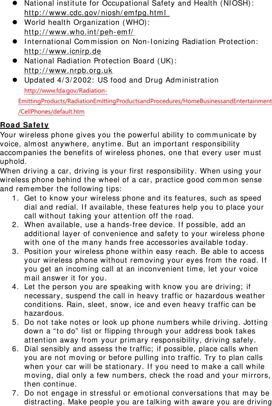  National instit ut e for Occupat ional Safet y and Healt h ( NI OSH) :   ht tp: / / www.cdc.gov/ niosh/ em fpg.ht m l   World health Organizat ion ( WHO) :   ht tp: / / www.who.int / peh- em f/   I nt ernat ional Com m ission on Non- I onizing Radiat ion Prot ect ion:   ht tp: / / www.icnirp.de  National Radiat ion Prot ect ion Board ( UK) :   ht tp: / / www.nrpb.org.uk  Updat ed 4/ 3/ 2002:  US food and Drug Adm inist rat ion  http://www.fda.gov/Radiation-EmittingProducts/RadiationEmittingProductsandProcedures/HomeBusinessandEntertainment/CellPhones/default.htm Road Safet y Your wireless phone gives you t he powerful ability t o com m unicat e by voice, alm ost  anywhere, anyt im e. But  an im portant responsibilit y accom panies t he benefit s of wireless phones, one t hat  every user m ust  uphold. When driving a car, driving is your first responsibility. When using your wireless phone behind t he wheel of a car, practice good com m on sense and rem em ber t he following t ips:  1. Get  to know your wireless phone and it s feat ures, such as speed dial and redial. I f available, t hese feat ures help you t o place your call wit hout t aking your att ent ion off t he road. 2. When available, use a hands- free device. I f possible, add an addit ional layer of convenience and safet y t o your wireless phone wit h one of t he m any hands free accessories available t oday. 3. Position your wireless phone wit hin easy reach. Be able t o access your wireless phone wit hout rem oving your eyes from  t he road. I f you get  an incom ing call at  an inconvenient  t im e, let  your voice m ail answer it for you. 4. Let  t he person you are speaking with know you are driving;  if necessary, suspend t he call in heavy t raffic or hazardous weat her conditions. Rain, sleet , snow, ice and even heavy t raffic can be hazardous. 5. Do not  take not es or look up phone num bers while driving. Jot ting down a “ t o do”  list  or flipping t hrough your address book t akes att ention away from  your prim ary responsibilit y, driving safely. 6. Dial sensibly and assess t he t raffic;  if possible, place calls when you are not  m oving or before pulling int o t raffic. Try t o plan calls when your car will be st at ionary. I f you need to m ake a call while m oving, dial only a few num bers, check t he road and your m irrors, then cont inue. 7. Do not  engage in stressful or em otional conversat ions that m ay be dist ract ing. Make people you are t alking with aware you are driving 