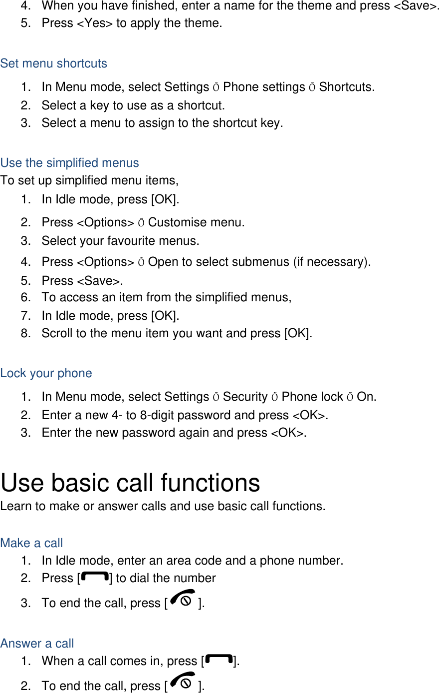 4.  When you have finished, enter a name for the theme and press &lt;Save&gt;. 5.  Press &lt;Yes&gt; to apply the theme.  Set menu shortcuts 1.  In Menu mode, select Settings Õ Phone settings Õ Shortcuts. 2.  Select a key to use as a shortcut. 3.  Select a menu to assign to the shortcut key.  Use the simplified menus To set up simplified menu items, 1.  In Idle mode, press [OK]. 2. Press &lt;Options&gt; Õ Customise menu. 3.  Select your favourite menus. 4. Press &lt;Options&gt; Õ Open to select submenus (if necessary). 5. Press &lt;Save&gt;. 6.  To access an item from the simplified menus, 7.  In Idle mode, press [OK]. 8.  Scroll to the menu item you want and press [OK].  Lock your phone 1.  In Menu mode, select Settings Õ Security Õ Phone lock Õ On. 2.  Enter a new 4- to 8-digit password and press &lt;OK&gt;. 3.  Enter the new password again and press &lt;OK&gt;.  Use basic call functions Learn to make or answer calls and use basic call functions.  Make a call 1.  In Idle mode, enter an area code and a phone number. 2. Press [ ] to dial the number 3.  To end the call, press [ ].   Answer a call 1.  When a call comes in, press [ ]. 2.  To end the call, press [ ].  