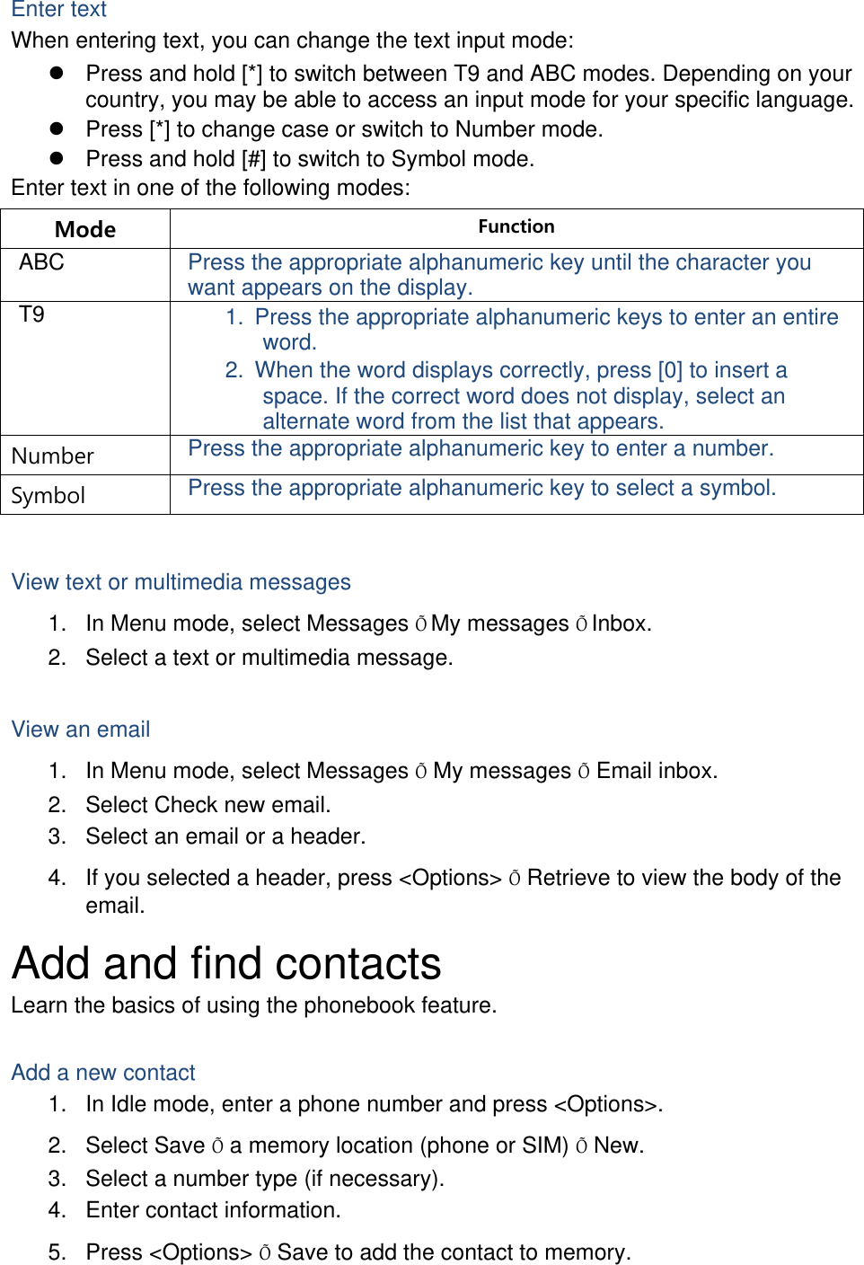 Enter text When entering text, you can change the text input mode:   Press and hold [*] to switch between T9 and ABC modes. Depending on your country, you may be able to access an input mode for your specific language.   Press [*] to change case or switch to Number mode.   Press and hold [#] to switch to Symbol mode. Enter text in one of the following modes: Mode  Function ABC  Press the appropriate alphanumeric key until the character you want appears on the display. T9  1.  Press the appropriate alphanumeric keys to enter an entire word. 2.  When the word displays correctly, press [0] to insert a space. If the correct word does not display, select an alternate word from the list that appears. Number  Press the appropriate alphanumeric key to enter a number. Symbol  Press the appropriate alphanumeric key to select a symbol.  View text or multimedia messages 1.  In Menu mode, select Messages ÕMy messages ÕInbox. 2.  Select a text or multimedia message.  View an email 1.  In Menu mode, select Messages Õ My messages Õ Email inbox. 2.  Select Check new email. 3.  Select an email or a header. 4.  If you selected a header, press &lt;Options&gt; Õ Retrieve to view the body of the email. Add and find contacts Learn the basics of using the phonebook feature.  Add a new contact 1.  In Idle mode, enter a phone number and press &lt;Options&gt;. 2. Select Save Õ a memory location (phone or SIM) Õ New.   3.  Select a number type (if necessary). 4.  Enter contact information. 5. Press &lt;Options&gt; Õ Save to add the contact to memory. 