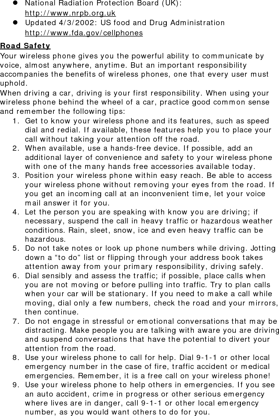  National Radiation Protection Board (UK):  http://www.nrpb.org.uk  Updated 4/3/2002: US food and Drug Administration  http://www.fda.gov/cellphones Road Safety Your wireless phone gives you the powerful ability to communicate by voice, almost anywhere, anytime. But an important responsibility accompanies the benefits of wireless phones, one that every user must uphold. When driving a car, driving is your first responsibility. When using your wireless phone behind the wheel of a car, practice good common sense and remember the following tips: 1. Get to know your wireless phone and its features, such as speed dial and redial. If available, these features help you to place your call without taking your attention off the road. 2. When available, use a hands-free device. If possible, add an additional layer of convenience and safety to your wireless phone with one of the many hands free accessories available today. 3. Position your wireless phone within easy reach. Be able to access your wireless phone without removing your eyes from the road. If you get an incoming call at an inconvenient time, let your voice mail answer it for you. 4. Let the person you are speaking with know you are driving; if necessary, suspend the call in heavy traffic or hazardous weather conditions. Rain, sleet, snow, ice and even heavy traffic can be hazardous. 5. Do not take notes or look up phone numbers while driving. Jotting down a “to do” list or flipping through your address book takes attention away from your primary responsibility, driving safely. 6. Dial sensibly and assess the traffic; if possible, place calls when you are not moving or before pulling into traffic. Try to plan calls when your car will be stationary. If you need to make a call while moving, dial only a few numbers, check the road and your mirrors, then continue. 7. Do not engage in stressful or emotional conversations that may be distracting. Make people you are talking with aware you are driving and suspend conversations that have the potential to divert your attention from the road. 8. Use your wireless phone to call for help. Dial 9-1-1 or other local emergency number in the case of fire, traffic accident or medical emergencies. Remember, it is a free call on your wireless phone! 9. Use your wireless phone to help others in emergencies. If you see an auto accident, crime in progress or other serious emergency where lives are in danger, call 9-1-1 or other local emergency number, as you would want others to do for you. 