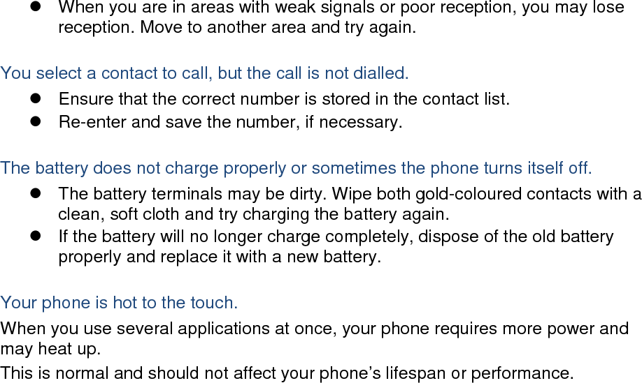  When you are in areas with weak signals or poor reception, you may lose reception. Move to another area and try again.  You select a contact to call, but the call is not dialled.  Ensure that the correct number is stored in the contact list.  Re-enter and save the number, if necessary.  The battery does not charge properly or sometimes the phone turns itself off.  The battery terminals may be dirty. Wipe both gold-coloured contacts with a clean, soft cloth and try charging the battery again.   If the battery will no longer charge completely, dispose of the old battery properly and replace it with a new battery.  Your phone is hot to the touch. When you use several applications at once, your phone requires more power and may heat up. This is normal and should not affect your phone’s lifespan or performance.                         