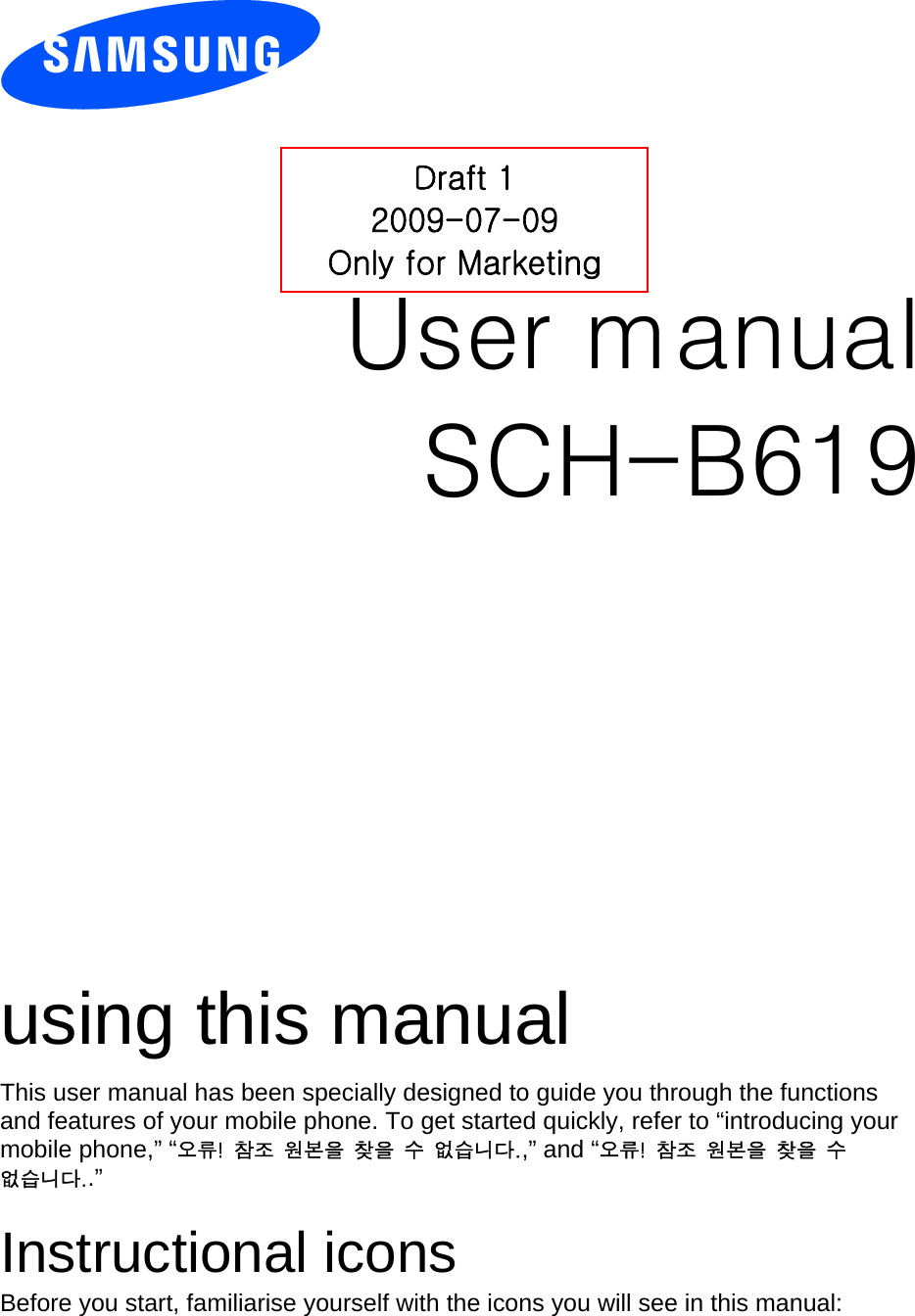          User manual Draft 1 2009-07-09 Only for Marketing SCH-B619                  using this manual This user manual has been specially designed to guide you through the functions and features of your mobile phone. To get started quickly, refer to “introducing your mobile phone,” “오류!  참조  원본을  찾을  수  없습니다.,” and “오류!  참조  원본을  찾을  수 없습니다..”  Instructional icons Before you start, familiarise yourself with the icons you will see in this manual:   