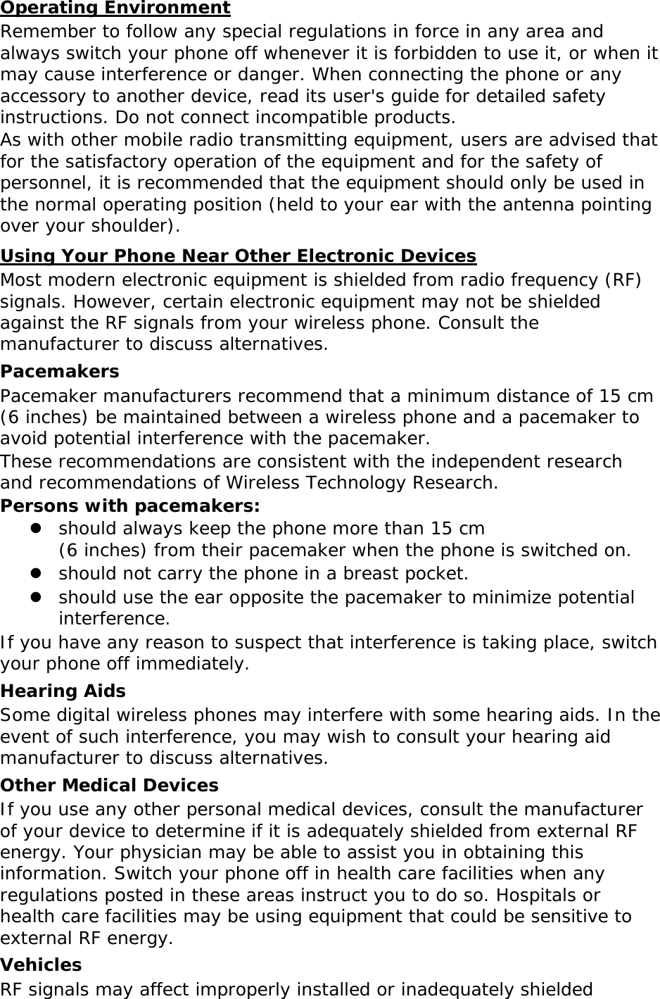 Operating Environment Remember to follow any special regulations in force in any area and always switch your phone off whenever it is forbidden to use it, or when it may cause interference or danger. When connecting the phone or any accessory to another device, read its user&apos;s guide for detailed safety instructions. Do not connect incompatible products. As with other mobile radio transmitting equipment, users are advised that for the satisfactory operation of the equipment and for the safety of personnel, it is recommended that the equipment should only be used in the normal operating position (held to your ear with the antenna pointing over your shoulder). Using Your Phone Near Other Electronic Devices Most modern electronic equipment is shielded from radio frequency (RF) signals. However, certain electronic equipment may not be shielded against the RF signals from your wireless phone. Consult the manufacturer to discuss alternatives. Pacemakers Pacemaker manufacturers recommend that a minimum distance of 15 cm (6 inches) be maintained between a wireless phone and a pacemaker to avoid potential interference with the pacemaker. These recommendations are consistent with the independent research and recommendations of Wireless Technology Research. Persons with pacemakers:  should always keep the phone more than 15 cm  (6 inches) from their pacemaker when the phone is switched on.  should not carry the phone in a breast pocket.  should use the ear opposite the pacemaker to minimize potential interference. If you have any reason to suspect that interference is taking place, switch your phone off immediately. Hearing Aids Some digital wireless phones may interfere with some hearing aids. In the event of such interference, you may wish to consult your hearing aid manufacturer to discuss alternatives. Other Medical Devices If you use any other personal medical devices, consult the manufacturer of your device to determine if it is adequately shielded from external RF energy. Your physician may be able to assist you in obtaining this information. Switch your phone off in health care facilities when any regulations posted in these areas instruct you to do so. Hospitals or health care facilities may be using equipment that could be sensitive to external RF energy. Vehicles RF signals may affect improperly installed or inadequately shielded 