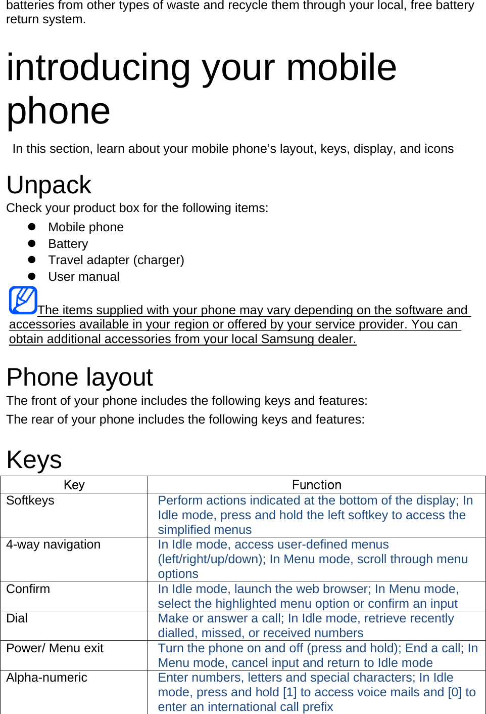 batteries from other types of waste and recycle them through your local, free battery return system.  introducing your mobile phone   In this section, learn about your mobile phone’s layout, keys, display, and icons  Unpack Check your product box for the following items:  Mobile phone  Battery   Travel adapter (charger)  User manual The items supplied with your phone may vary depending on the software and accessories available in your region or offered by your service provider. You can obtain additional accessories from your local Samsung dealer.  Phone layout The front of your phone includes the following keys and features: The rear of your phone includes the following keys and features:  Keys Key  Function Softkeys  Perform actions indicated at the bottom of the display; In Idle mode, press and hold the left softkey to access the simplified menus 4-way navigation  In Idle mode, access user-defined menus (left/right/up/down); In Menu mode, scroll through menu options Confirm  In Idle mode, launch the web browser; In Menu mode, select the highlighted menu option or confirm an input Dial  Make or answer a call; In Idle mode, retrieve recently dialled, missed, or received numbers Power/ Menu exit  Turn the phone on and off (press and hold); End a call; In Menu mode, cancel input and return to Idle mode Alpha-numeric  Enter numbers, letters and special characters; In Idle mode, press and hold [1] to access voice mails and [0] to enter an international call prefix 