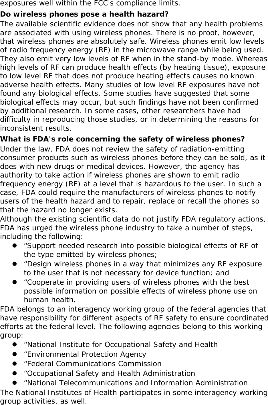 exposures well within the FCC&apos;s compliance limits. Do wireless phones pose a health hazard? The available scientific evidence does not show that any health problems are associated with using wireless phones. There is no proof, however, that wireless phones are absolutely safe. Wireless phones emit low levels of radio frequency energy (RF) in the microwave range while being used. They also emit very low levels of RF when in the stand-by mode. Whereas high levels of RF can produce health effects (by heating tissue), exposure to low level RF that does not produce heating effects causes no known adverse health effects. Many studies of low level RF exposures have not found any biological effects. Some studies have suggested that some biological effects may occur, but such findings have not been confirmed by additional research. In some cases, other researchers have had difficulty in reproducing those studies, or in determining the reasons for inconsistent results. What is FDA&apos;s role concerning the safety of wireless phones? Under the law, FDA does not review the safety of radiation-emitting consumer products such as wireless phones before they can be sold, as it does with new drugs or medical devices. However, the agency has authority to take action if wireless phones are shown to emit radio frequency energy (RF) at a level that is hazardous to the user. In such a case, FDA could require the manufacturers of wireless phones to notify users of the health hazard and to repair, replace or recall the phones so that the hazard no longer exists. Although the existing scientific data do not justify FDA regulatory actions, FDA has urged the wireless phone industry to take a number of steps, including the following:  “Support needed research into possible biological effects of RF of the type emitted by wireless phones;  “Design wireless phones in a way that minimizes any RF exposure to the user that is not necessary for device function; and  “Cooperate in providing users of wireless phones with the best possible information on possible effects of wireless phone use on human health. FDA belongs to an interagency working group of the federal agencies that have responsibility for different aspects of RF safety to ensure coordinated efforts at the federal level. The following agencies belong to this working group:  “National Institute for Occupational Safety and Health  “Environmental Protection Agency  “Federal Communications Commission  “Occupational Safety and Health Administration  “National Telecommunications and Information Administration The National Institutes of Health participates in some interagency working group activities, as well. 