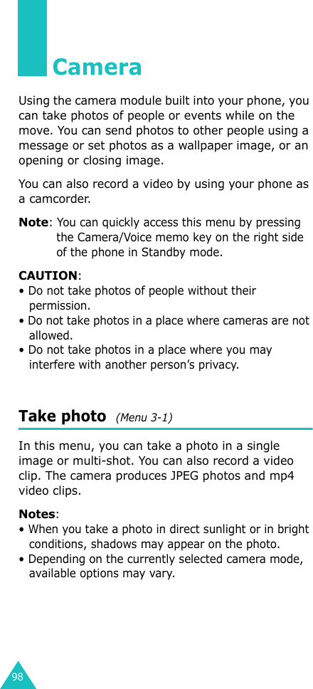 98CameraUsing the camera module built into your phone, you can take photos of people or events while on the move. You can send photos to other people using a message or set photos as a wallpaper image, or an opening or closing image.You can also record a video by using your phone as a camcorder.Note: You can quickly access this menu by pressing the Camera/Voice memo key on the right side of the phone in Standby mode.CAUTION:• Do not take photos of people without their permission.• Do not take photos in a place where cameras are not allowed.• Do not take photos in a place where you may interfere with another person’s privacy.Take photo  (Menu 3-1)In this menu, you can take a photo in a single image or multi-shot. You can also record a video clip. The camera produces JPEG photos and mp4 video clips.Notes: • When you take a photo in direct sunlight or in bright conditions, shadows may appear on the photo.• Depending on the currently selected camera mode, available options may vary.