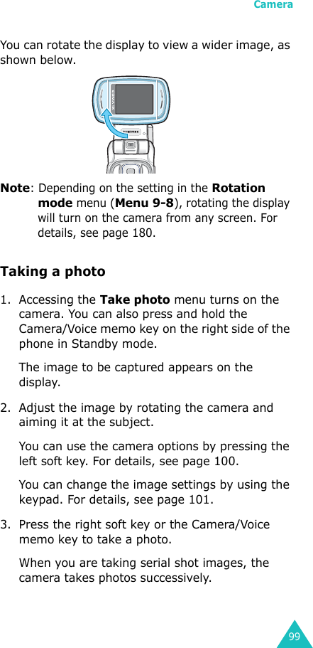 Camera99You can rotate the display to view a wider image, as shown below.Note: Depending on the setting in the Rotation mode menu (Menu 9-8), rotating the display will turn on the camera from any screen. For details, see page 180.Taking a photo1. Accessing the Take photo menu turns on the camera. You can also press and hold the Camera/Voice memo key on the right side of the phone in Standby mode.The image to be captured appears on the display.2. Adjust the image by rotating the camera and aiming it at the subject.You can use the camera options by pressing the left soft key. For details, see page 100.You can change the image settings by using the keypad. For details, see page 101.3. Press the right soft key or the Camera/Voice memo key to take a photo.When you are taking serial shot images, the camera takes photos successively.