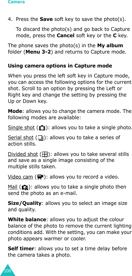 Camera1004. Press the Save soft key to save the photo(s). To discard the photo(s) and go back to Capture mode, press the Cancel soft key or the C key.The phone saves the photo(s) in the My album folder (Menu 3-2) and returns to Capture mode.Using camera options in Capture modeWhen you press the left soft key in Capture mode, you can access the following options for the current shot. Scroll to an option by pressing the Left or Right key and change the setting by pressing the Up or Down key.Mode: allows you to change the camera mode. The following modes are available:Single shot ( ): allows you to take a single photo.Serial shot ( ): allows you to take a series of action stills.Divided shot ( ): allows you to take several stills and save as a single image consisting of the multiple stills taken. Video cam ( ): allows you to record a video. Mail ( ): allows you to take a single photo then send the photo as an e-mail.Size/Quality: allows you to select an image size and quality.White balance: allows you to adjust the colour balance of the photo to remove the current lighting conditions add. With the setting, you can make your photo appears warmer or cooler.Self timer: allows you to set a time delay before the camera takes a photo.