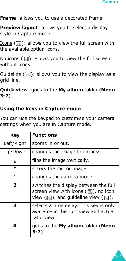 Camera101Frame: allows you to use a decorated frame.Preview layout: allows you to select a display style in Capture mode.Icons ( ): allows you to view the full screen with the available option icons.No icons ( ): allows you to view the full screen without icons.Guideline ( ): allows you to view the display as a grid line.Quick view: goes to the My album folder (Menu 3-2).Using the keys in Capture modeYou can use the keypad to customise your camera settings when you are in Capture mode.Key FunctionsLeft/Right zooms in or out.Up/Down changes the image brightness.  flips the image vertically. shows the mirror image.1changes the camera mode.2switches the display between the full screen view with icons ( ), no icon view ( ), and guideline view ( ). 3selects a time delay. This key is only available in the icon view and actual ratio view.0goes to the My album folder (Menu 3-2).