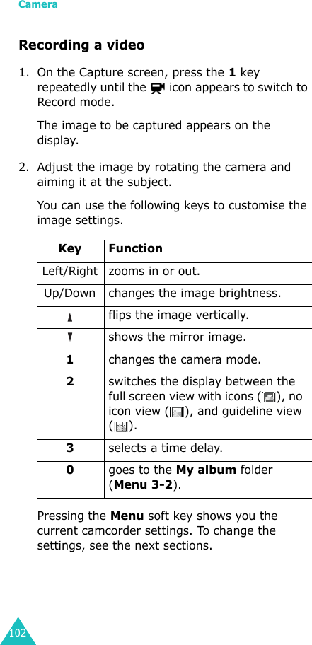 Camera102Recording a video1. On the Capture screen, press the 1 key repeatedly until the   icon appears to switch to Record mode.The image to be captured appears on the display.2. Adjust the image by rotating the camera and aiming it at the subject.You can use the following keys to customise the image settings.Pressing the Menu soft key shows you the current camcorder settings. To change the settings, see the next sections.Key FunctionLeft/Right zooms in or out.Up/Down changes the image brightness.flips the image vertically.shows the mirror image.1changes the camera mode.2switches the display between the full screen view with icons ( ), no icon view ( ), and guideline view (). 3selects a time delay.0goes to the My album folder (Menu 3-2).