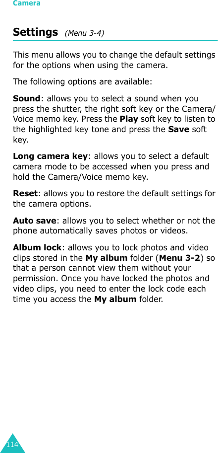 Camera114Settings  (Menu 3-4)This menu allows you to change the default settings for the options when using the camera.The following options are available:Sound: allows you to select a sound when you press the shutter, the right soft key or the Camera/Voice memo key. Press the Play soft key to listen to the highlighted key tone and press the Save soft key.Long camera key: allows you to select a default camera mode to be accessed when you press and hold the Camera/Voice memo key.Reset: allows you to restore the default settings for the camera options.Auto save: allows you to select whether or not the phone automatically saves photos or videos.Album lock: allows you to lock photos and video clips stored in the My album folder (Menu 3-2) so that a person cannot view them without your permission. Once you have locked the photos and video clips, you need to enter the lock code each time you access the My album folder.