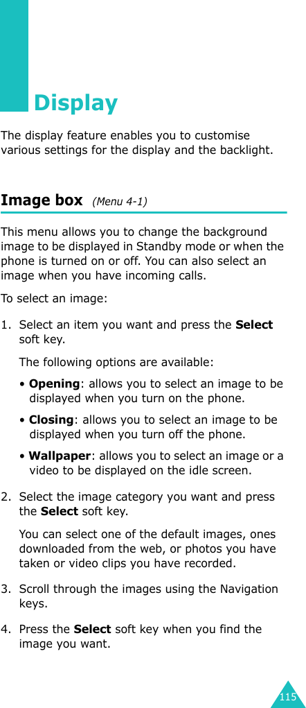 115Display The display feature enables you to customise various settings for the display and the backlight.Image box  (Menu 4-1)This menu allows you to change the background image to be displayed in Standby mode or when the phone is turned on or off. You can also select an image when you have incoming calls.To select an image:1. Select an item you want and press the Select soft key.The following options are available:• Opening: allows you to select an image to be displayed when you turn on the phone.• Closing: allows you to select an image to be displayed when you turn off the phone.• Wallpaper: allows you to select an image or a video to be displayed on the idle screen.2. Select the image category you want and press the Select soft key.You can select one of the default images, ones downloaded from the web, or photos you have taken or video clips you have recorded.3. Scroll through the images using the Navigation keys. 4. Press the Select soft key when you find the image you want.