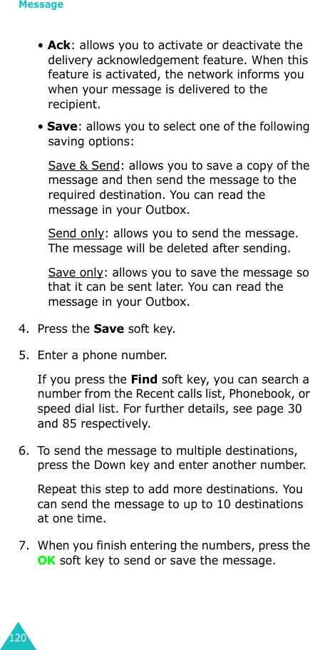 Message120• Ack: allows you to activate or deactivate the delivery acknowledgement feature. When this feature is activated, the network informs you when your message is delivered to the recipient. • Save: allows you to select one of the following saving options:Save &amp; Send: allows you to save a copy of the message and then send the message to the required destination. You can read the message in your Outbox.Send only: allows you to send the message. The message will be deleted after sending.Save only: allows you to save the message so that it can be sent later. You can read the message in your Outbox.4. Press the Save soft key.5. Enter a phone number. If you press the Find soft key, you can search a number from the Recent calls list, Phonebook, or speed dial list. For further details, see page 30 and 85 respectively.6. To send the message to multiple destinations, press the Down key and enter another number. Repeat this step to add more destinations. You can send the message to up to 10 destinations at one time. 7. When you finish entering the numbers, press the OK soft key to send or save the message. 