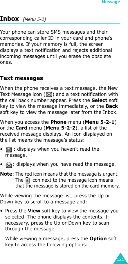 Message121Inbox  (Menu 5-2)Your phone can store SMS messages and their corresponding caller ID in your card and phone’s memories. If your memory is full, the screen displays a text notification and rejects additional incoming messages until you erase the obsolete ones.Text messagesWhen the phone receives a text message, the New Text Message icon ( ) and a text notification with the call back number appear. Press the Select soft key to view the message immediately, or the Back soft key to view the message later from the Inbox.When you access the Phone menu (Menu 5-2-1) or the Card menu (Menu 5-2-2), a list of the received message displays. An icon displayed on the list means the message’s status:• : displays when you haven’t read the message.• : displays when you have read the message.Note: The red icon means that the message is urgent. The   icon next to the message icon means that the message is stored on the card memory.While viewing the message list, press the Up or Down key to scroll to a message and:• Press the View soft key to view the message you selected. The phone displays the contents. If necessary, press the Up or Down key to scan through the message.While viewing a message, press the Option soft key to access the following options:
