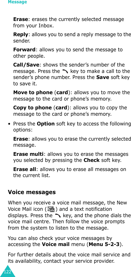 Message122Erase: erases the currently selected message from your Inbox.Reply: allows you to send a reply message to the sender.Forward: allows you to send the message to other people.Call/Save: shows the sender’s number of the message. Press the   key to make a call to the sender’s phone number. Press the Save soft key to save it.Move to phone (card): allows you to move the message to the card or phone’s memory.Copy to phone (card): allows you to copy the message to the card or phone’s memory. • Press the Option soft key to access the following options:Erase: allows you to erase the currently selected message.Erase multi: allows you to erase the messages you selected by pressing the Check soft key.Erase all: allows you to erase all messages on the current list.Voice messages When you receive a voice mail message, the New Voice Mail icon ( ) and a text notification displays. Press the   key, and the phone dials the voice mail centre. Then follow the voice prompts from the system to listen to the message.You can also check your voice messages by accessing the Voice mail menu (Menu 5-2-3). For further details about the voice mail service and its availability, contact your service provider.