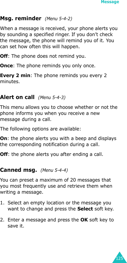 Message125Msg. reminder  (Menu 5-4-2) When a message is received, your phone alerts you by sounding a specified ringer. If you don’t check the message, the phone will remind you of it. You can set how often this will happen.Off: The phone does not remind you.Once: The phone reminds you only once.Every 2 min: The phone reminds you every 2 minutes.Alert on call  (Menu 5-4-3)This menu allows you to choose whether or not the phone informs you when you receive a new message during a call.The following options are available:On: the phone alerts you with a beep and displays the corresponding notification during a call.Off: the phone alerts you after ending a call.Canned msg.  (Menu 5-4-4)  You can preset a maximum of 20 messages that you most frequently use and retrieve them when writing a message.1. Select an empty location or the message you want to change and press the Select soft key.2. Enter a message and press the OK soft key to save it. 