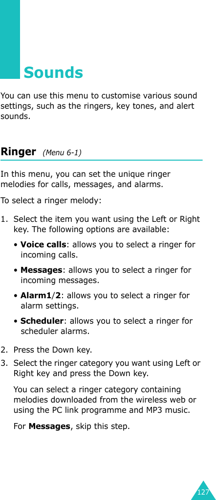 127SoundsYou can use this menu to customise various sound settings, such as the ringers, key tones, and alert sounds.Ringer  (Menu 6-1)In this menu, you can set the unique ringer melodies for calls, messages, and alarms.To select a ringer melody: 1. Select the item you want using the Left or Right key. The following options are available:• Voice calls: allows you to select a ringer for incoming calls.• Messages: allows you to select a ringer for incoming messages.• Alarm1/2: allows you to select a ringer for alarm settings.• Scheduler: allows you to select a ringer for scheduler alarms.2. Press the Down key.3. Select the ringer category you want using Left or Right key and press the Down key.You can select a ringer category containing melodies downloaded from the wireless web or using the PC link programme and MP3 music.For Messages, skip this step.
