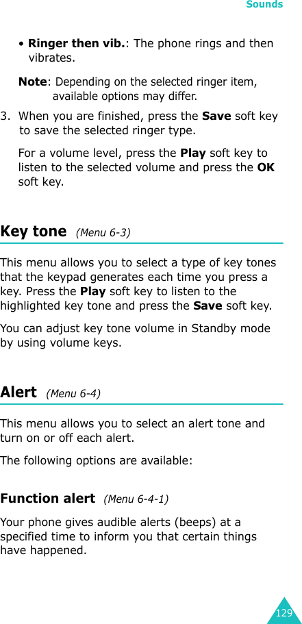 Sounds129• Ringer then vib.: The phone rings and then vibrates.Note: Depending on the selected ringer item, available options may differ.3. When you are finished, press the Save soft key to save the selected ringer type.For a volume level, press the Play soft key to listen to the selected volume and press the OK soft key.Key tone  (Menu 6-3)This menu allows you to select a type of key tones that the keypad generates each time you press a key. Press the Play soft key to listen to the highlighted key tone and press the Save soft key.You can adjust key tone volume in Standby mode by using volume keys. Alert  (Menu 6-4)This menu allows you to select an alert tone and turn on or off each alert.The following options are available:Function alert  (Menu 6-4-1)Your phone gives audible alerts (beeps) at a specified time to inform you that certain things have happened.