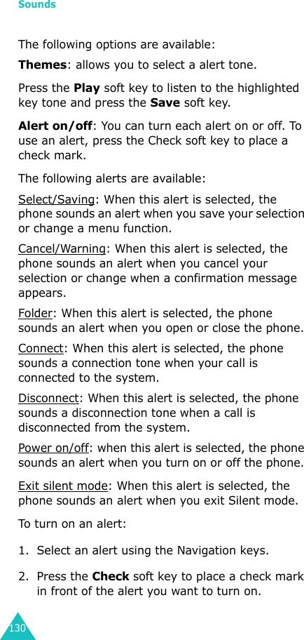 Sounds130The following options are available:Themes: allows you to select a alert tone.Press the Play soft key to listen to the highlighted key tone and press the Save soft key.Alert on/off: You can turn each alert on or off. To use an alert, press the Check soft key to place a check mark. The following alerts are available:Select/Saving: When this alert is selected, the phone sounds an alert when you save your selection or change a menu function.Cancel/Warning: When this alert is selected, the phone sounds an alert when you cancel your selection or change when a confirmation message appears. Folder: When this alert is selected, the phone sounds an alert when you open or close the phone.Connect: When this alert is selected, the phone sounds a connection tone when your call is connected to the system.Disconnect: When this alert is selected, the phone sounds a disconnection tone when a call is disconnected from the system.Power on/off: when this alert is selected, the phone sounds an alert when you turn on or off the phone.Exit silent mode: When this alert is selected, the phone sounds an alert when you exit Silent mode.To turn on an alert:1. Select an alert using the Navigation keys.2. Press the Check soft key to place a check mark in front of the alert you want to turn on.