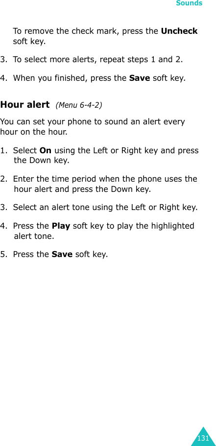 Sounds131To remove the check mark, press the Uncheck soft key.3. To select more alerts, repeat steps 1 and 2.4. When you finished, press the Save soft key.Hour alert  (Menu 6-4-2)You can set your phone to sound an alert every hour on the hour.1. Select On using the Left or Right key and press the Down key.2. Enter the time period when the phone uses the hour alert and press the Down key.3. Select an alert tone using the Left or Right key.4. Press the Play soft key to play the highlighted alert tone.5. Press the Save soft key.