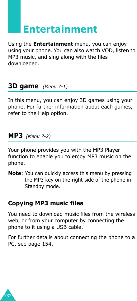 132EntertainmentUsing the Entertainment menu, you can enjoy using your phone. You can also watch VOD, listen to MP3 music, and sing along with the files downloaded.3D game  (Menu 7-1)In this menu, you can enjoy 3D games using your phone. For further information about each games, refer to the Help option.MP3  (Menu 7-2)Your phone provides you with the MP3 Player function to enable you to enjoy MP3 music on the phone.Note: You can quickly access this menu by pressing the MP3 key on the right side of the phone in Standby mode.Copying MP3 music files You need to download music files from the wireless web, or from your computer by connecting the phone to it using a USB cable.For further details about connecting the phone to a PC, see page 154. 