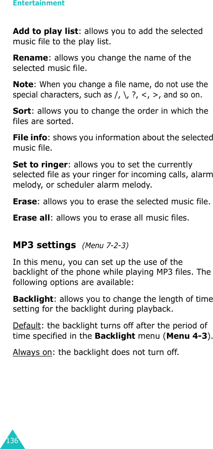 Entertainment136Add to play list: allows you to add the selected music file to the play list.Rename: allows you change the name of the selected music file.Note: When you change a file name, do not use the special characters, such as /, \, ?, &lt;, &gt;, and so on.Sort: allows you to change the order in which the files are sorted.File info: shows you information about the selected music file.Set to ringer: allows you to set the currently selected file as your ringer for incoming calls, alarm melody, or scheduler alarm melody.Erase: allows you to erase the selected music file.Erase all: allows you to erase all music files.MP3 settings  (Menu 7-2-3)In this menu, you can set up the use of the backlight of the phone while playing MP3 files. The following options are available:Backlight: allows you to change the length of time setting for the backlight during playback.Default: the backlight turns off after the period of time specified in the Backlight menu (Menu 4-3).Always on: the backlight does not turn off.