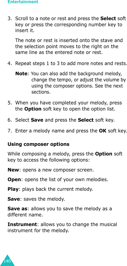 Entertainment1403. Scroll to a note or rest and press the Select soft key or press the corresponding number key to insert it.The note or rest is inserted onto the stave and the selection point moves to the right on the same line as the entered note or rest.4. Repeat steps 1 to 3 to add more notes and rests.Note: You can also add the background melody, change the tempo, or adjust the volume by using the composer options. See the next sections.5. When you have completed your melody, press the Option soft key to open the option list.6. Select Save and press the Select soft key.7. Enter a melody name and press the OK soft key.Using composer optionsWhile composing a melody, press the Option soft key to access the following options:New: opens a new composer screen.Open: opens the list of your own melodies.Play: plays back the current melody.Save: saves the melody.Save as: allows you to save the melody as a different name.Instrument: allows you to change the musical instrument for the melody.