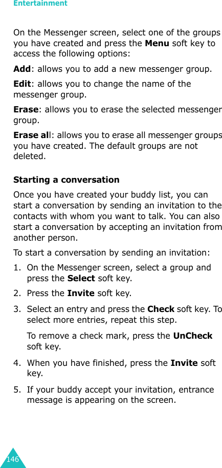 Entertainment146On the Messenger screen, select one of the groups you have created and press the Menu soft key to access the following options:Add: allows you to add a new messenger group.Edit: allows you to change the name of the messenger group.Erase: allows you to erase the selected messenger group.Erase all: allows you to erase all messenger groups you have created. The default groups are not deleted.Starting a conversationOnce you have created your buddy list, you can start a conversation by sending an invitation to the contacts with whom you want to talk. You can also start a conversation by accepting an invitation from another person.To start a conversation by sending an invitation:1. On the Messenger screen, select a group and press the Select soft key.2. Press the Invite soft key.3. Select an entry and press the Check soft key. To select more entries, repeat this step.To remove a check mark, press the UnCheck soft key.4. When you have finished, press the Invite soft key. 5. If your buddy accept your invitation, entrance message is appearing on the screen.