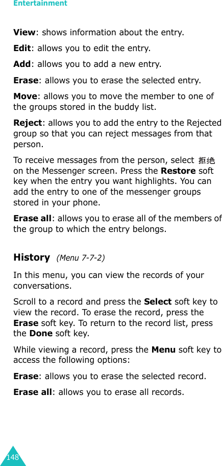 Entertainment148View: shows information about the entry.Edit: allows you to edit the entry.Add: allows you to add a new entry.Erase: allows you to erase the selected entry.Move: allows you to move the member to one of the groups stored in the buddy list.Reject: allows you to add the entry to the Rejected group so that you can reject messages from that person. To receive messages from the person, select   on the Messenger screen. Press the Restore soft key when the entry you want highlights. You can add the entry to one of the messenger groups stored in your phone.Erase all: allows you to erase all of the members of the group to which the entry belongs.History  (Menu 7-7-2)In this menu, you can view the records of your conversations.Scroll to a record and press the Select soft key to view the record. To erase the record, press the Erase soft key. To return to the record list, press the Done soft key.While viewing a record, press the Menu soft key to access the following options:Erase: allows you to erase the selected record.Erase all: allows you to erase all records.