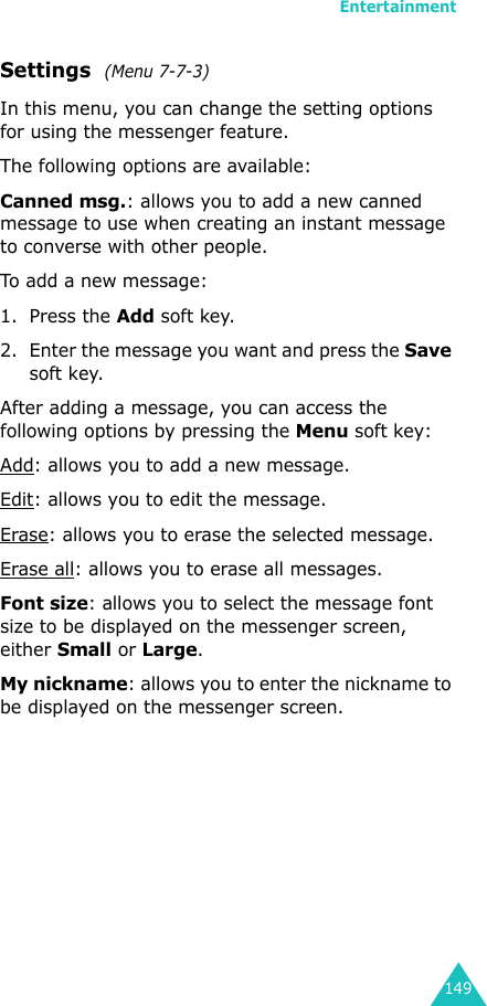 Entertainment149Settings  (Menu 7-7-3)In this menu, you can change the setting options for using the messenger feature. The following options are available:Canned msg.: allows you to add a new canned message to use when creating an instant message to converse with other people.To add a new message:1. Press the Add soft key.2. Enter the message you want and press the Save soft key.After adding a message, you can access the following options by pressing the Menu soft key:Add: allows you to add a new message.Edit: allows you to edit the message.Erase: allows you to erase the selected message.Erase all: allows you to erase all messages.Font size: allows you to select the message font size to be displayed on the messenger screen, either Small or Large.My nickname: allows you to enter the nickname to be displayed on the messenger screen.