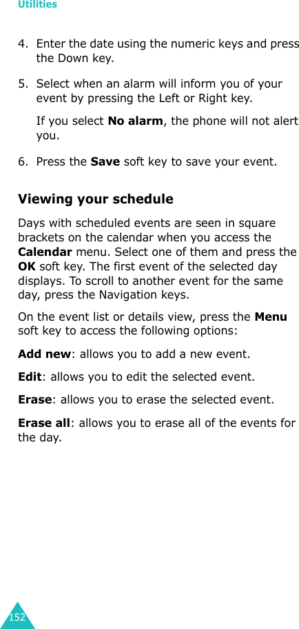Utilities1524. Enter the date using the numeric keys and press the Down key.5. Select when an alarm will inform you of your event by pressing the Left or Right key. If you select No alarm, the phone will not alert you.6. Press the Save soft key to save your event.Viewing your scheduleDays with scheduled events are seen in square brackets on the calendar when you access the Calendar menu. Select one of them and press the OK soft key. The first event of the selected day displays. To scroll to another event for the same day, press the Navigation keys.On the event list or details view, press the Menu soft key to access the following options:Add new: allows you to add a new event.Edit: allows you to edit the selected event. Erase: allows you to erase the selected event. Erase all: allows you to erase all of the events for the day.