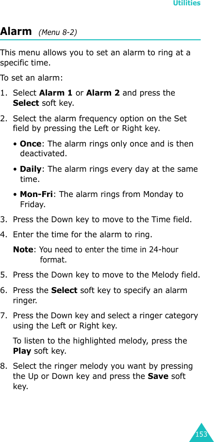 Utilities153Alarm  (Menu 8-2)This menu allows you to set an alarm to ring at a specific time.To set an alarm:1. Select Alarm 1 or Alarm 2 and press the Select soft key.2. Select the alarm frequency option on the Set field by pressing the Left or Right key.• Once: The alarm rings only once and is then deactivated.• Daily: The alarm rings every day at the same time.• Mon-Fri: The alarm rings from Monday to Friday.3. Press the Down key to move to the Time field.4. Enter the time for the alarm to ring.Note: You need to enter the time in 24-hour format.5. Press the Down key to move to the Melody field.6. Press the Select soft key to specify an alarm ringer.7. Press the Down key and select a ringer category using the Left or Right key.To listen to the highlighted melody, press the Play soft key.8. Select the ringer melody you want by pressing the Up or Down key and press the Save soft key.